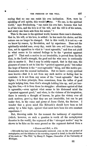 •                            THE FREEDOM OF THE WILL.                               497
    saying that no one can resist his own inclination. Now, were he
    speaking of evil spirits, this would b~rue. " No one, in the spiritual
    world," says Swedenborg, "can resist his own lust; because that lust
    is of his love, and the love is of his will, and the will is of his 'nature,
    and every one there acts from his nature." *
       This is the case in the spiritual world, because there man's character,
    th"at is, his will, or his love, is settled: he has made his choice, and his
    nature can no longer be changed. But in this world, it is not 80,-a8
    we know'by reason, by Revelation, and by experience. Does not the
    spiritually-minded man, every day, resist his own evil love or inclina-
    tion, act in opposition to what is "most agreeable," and thus not yield
    to what seems to his natural feelings to be the "greatest apparent
    good"? That such a motive is not irresistible, is proved from the fact
    that, in the Lord's strength, the good and the wise man is continually
     able to master it. But. it may be subtly argued, that in that case, the
     pleasure of sense is not to him the" greatest apparent good," but rather
    the hope of heaven is the " 1l10Rt agreeable" thing, and this motive pre-
     dominates, over the sensual inclination. But we know-every spiritual
     man knows-that it is not from any such motive or feeling that he
     combats: it i8 not from any sense of the "most agreeable" that he
     fights; it is from principle, from conscience, from the influx of good
     angels helping him, from God's strength holding him up, and yet leav-
     ing him free,-it is from these he struggles: oftentimes against all that
     is agreeable,-even against what seems to his distressed mind the
     "greatest apparent good;" and when, in the violence of his temptation,
     there is scarcely a thought of heaven, he gains the victory over all
     such motives, prov ing that they are Dot irresistible, but can be put
     under foot, in the name and power of Jesus Christ, the Saviour. I
     wonder that a pio~s mind like Edwards's should have been so led
     astray by a false logic, against ",-hat must have been his own constant
     experience. t
        But, throwing aside for the moment the tastimony of experience
     (which, however, on such a question is worth all the metaphysical
     theories in the world), the argumont of the" strongest motive" may be
     shown to be false on the same ground as the argument derived from a
                               * Heaven and Hell, n.574.
       + Edwards has been well and thorongWy answered, even on his own ground of
    metaphysics, and the fallacies in his reasoning exposed in detail, in the able Review
    of his work on "The Will," by Henry P. Tappan, Chancellor of the University ot
    Michigan.
                                                                             82
 