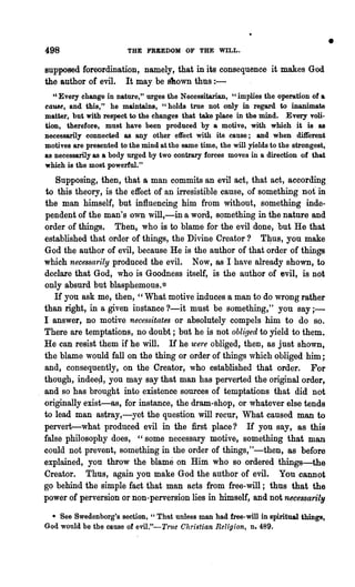 498                      THE FREEDOM OF THE WILL.
                                                                                        •
supposed foreordination, namely, that in its consequence it makes God
the author of evil. It may be s1lown thus : -
   "Every change in nature," urges the Neoossitarian, "implies the operation of &
came, and this," he maintains, "holds tree not only in regard to inanimate
matter, but with respect to the changes that take place in the mind. Every voli-
tion, therefore, must have been produced by a motive, with which it is as
necessarily connected as any other effect with its cause; and when different
motives are presented to the mind at the same time, the will yields to the strongest,
as necessarily as a body urged by two oontrary forces moves in a direction of that
which is the most powerful."
   Supposing, then, that a man commits an evil act, that act, according
to this theory, is the effect of an irresistible cause, of something not' in
the man himself, but influencing him from without, something inde·
pendent of the man's own will,-in a word, something in the nature and
order of things. Then, who is to blame for the evil done, but He that
established that order of things, the Divine Creator? T~us, you make
God the author of evil, because He is the author of that order of things
which necessarily produced the evil. Now, 8S I have already shown, to
declare that God, .who is Goodness itself, is the author of evil, is not
only absurd but blasphemous.*
   If you ask me, then, "What motive induces a man to do wrong rather
than right, in a given instance ?-it must be something," you say;-
I answer, no motive necess·itates or absolutely compels him to do so.
There are temptations,. no doubt; but he is not obliged to yield to them.
He can resist them if he will. If he were obliged, then, as just shown,
the blame would fall on the thing or order of things which obliged him;
and, consequently, on the Creator, who established that order. For
though, indeep, you may say that man has perverted the original order,
and so has brought into existence sources of temptations that did not
originally exist-as, for instance, the dram·shop, or whatever else tends
to lead man astray,-yet the question will recur, What caused man to
pervert-what produced evil in the first place? If you say, as this
false philosophy does, "some necessary motive, something that man
could not prevent, something in the order of things,"-then, as before
explained, you throw the blame on Him who so ordered things-the
Creator. Thus, again you make God the author of evil. You cannot
go behind the simple fact that man acts from free-will; thus that the
power of perversion or non-perversion lies in himself, and. not necessarily
  • See Swedenborg's section, " That unless man had free-will in spiritual things,
God would be the cause of evil."-True Christian Religion, n.489.
 