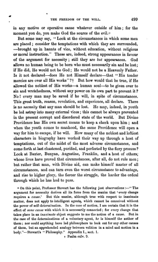 THE FREEDOM OF THE WILL.                              499
in any motive or operative cause whatever outside of him; for the
moment you do, you make God the source of the evil.:::
   But some may say, "Look at the circumstances in which some men
are placed; consider the temptations with which they are surrounded,
-brought up in haunts of vice, without education, without religious
or moral instruction." These are, indeed, strong appearances in favour
of the argument for necessity; still they are but appearances. God
allows no human being to be born who must necessarily sin and be lost;
if He did, He would not be God; He would not be a Heavenly Father.
Is it not declared-does He not Himself declare-that" His tender
mercies are over all His works" ? t But how would that be true, if He
allowed the noblest of His works-a human soul-to be given over to
sin and wretchedness, without any power on its own part to prevent it ?
No! every man may be saved if he will, in spite of circumstances.
This great truth, reason, revelation, and experience, all declare. There
is no necessity that any man should be lost. He may, indeed, in youth
be led astray into many external vices; this cannot be always prevented
in the present corrupt and disordered state of the world. But Divine
Providence has His own secret means to keep a check upon him; and
when the youth comes to manhood, the same Providence will open a
way for him to escape, if he will. How many of the noblest and loftiest
characters in biography have worked their way up thl'ough a host of
temptations, out of the midst of the most adverse circumstances, and
come forth at last chastened, purified, and perfected by the fiery process?
Look at Baxter, Bunyan, Augustine, Franklin, and a host of others;
whose lives have proved that circumstances, after all, do not rule men;
but rather that man, with Divine aid, can make himself master of all
circumstances, and can turn even the worst circumstance to advantage,
and rise to higher glory, the fiercer the struggle, the harder the ordeal
through which he has had to pass.
   • On this point, Professor Stewart has the following just observations :-" The
argument for necessity denves all its force from the maxim that 'every change
requires a cause.' But this maxim, although true with respect to inanimate
matter, does not apply to intelligent agent~, which cannot be conceiyed without
the power of self-determination. In the case of motion. I am certain that it is the
effect of some cause with which it is necessarily connected; for every change that
takes place in an inanimate object suggests to me the notion of a cause. But in
the case of the determinations of a voluntary agent, he is himself the author of
them; nor could 'anything have led philosophers to look out for any other causes
of them, but an apprehended analogy between volition in a mind and motion in a
body."-Stewart's "Philosophy." Appendix I., sect. 1.
                                  + Psalm exlv. 0,
 