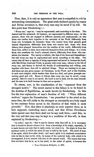 500                       THE FREEDOM OF THE WILL.

   Thus, then, it is only an appearance that man is compelled to evil by
surrounding circumstances. The great truth declared equally by reason
and Divine revelation is, that every man may be saved if he will. On
this point hear Swedenborg:-
   U Every one," says he, "may be regenerated, each according to his state.         The
learned and the unlearned, for instance, are regenerated in different ways; iD like
manner, those who are engaged in different pursuits and employment!; 80 also
those who confine their inquiries to the externals of the Word, ditferently from
those who investigate its internals; those who receive from their parents good
natural dispositions, differently from those who receive bad; . those who from
infancy have plunged themselves into the vnnities of the world, differently from
those who, enrHer or later, have removed themselves from such things; in a word,
those who constitute the Lord's external church, differently from those who con·
stitute the internal. The variety is infinite, like that of the faces and dispositions ;
but still every one may be regenerated and saved, according to his state. The
reason that all have a capacity of being regenerated and saved is, because the Lord,
with His Divine Good and Truth, is present with every man,-thence is the life of
every one, and thence is derived the faculty of understanding and willing, and,
together with these, free-will in spiritual things. These are wanting to no man.
And there are also given means- to Christians, in the Word, and to the Gentil~
in each one's religion, which teaches that there is a God, and gives precepts con-
cerning good and evil. Hence it follows that every one may be saved; conse-
quently, that if a man is not 8aved, the Lord is not in fault, but the man himself,
and the man is in fault because he does not co-operate."*
    To return, now, to the consideration of the "argument from the
 strongest motive." The surest answer to this fallacy is to be found in
 the doctrine of Equilibrium, as made known by Swedenborg. In this
"lies the true explanation of man's freedom of will. "When different
 motives," argues the Necessitarian, "are prescribed to the mind at the
 same time, the will yields to the strongest as necessarily as a body urged
by two contrary forces moves in the direction of that which is most
 powerful." Now, that tlrere is absolutely no such superior force as is
here supposed, controlling man's mind, and that Divine Providence
 takes special care that there shall not be any such force,-and this, to
the very end that man may be kept in a condition of free-will, is thus
explained by Swedenborg : -
   " In order," says he, "that it may be known what free-will is, it is necessary
that it should be known whence it is: from a knowledge of its origin, especially, it
is made known not only that it really exists, but what it is. Its origin is from the
spiritual world, in which the mind of man is held by the Lord. The mind of man
is his spirit, which lives after death; and man's spirit is in continual consociation
with its like in that world, while, by means of the material body, with which it is
encompassed, it is in consort with men in the natural world. The reason that man
does not know that he is, as to his mind, in the midst of spirits, is because the
                        • True Christia.n Religion., n. 580.
 
