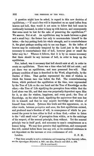 502                      THE FREEDOM OF THE WILL.


    A qnestion might here be asked, in regard to this new doctrine of
 equilibrium,-" If man's free-will is dependent on an equal influx from
 heaven and hell, then would it not seem to follow that hell must be
 continually increased, in order to keep up with heaven, and consequently
 that some must be lost for the sake of preserving the equilibrium?"
 We answer, Not at all. An equilibrium may be made between a giant
 and a .small boy: the former has only to accommodate himself to the
 latter,-the boy putting forth his whole strength, and to counterbalance
it, the giant perhaps needing only to use one finger. So the influx of
 heaven may be continually tempered by the Lord just in the degree
necessary to counterbalance that of hell, however great or small the
latter may be.* Whence it follows, that it is "by no means necessary
that there should be any increase of hell, in order to keep up the
equilibrium.
    Nor, indeed, was it necessary that hell should exist at all, in order to
create an equilibrium. There was a time when hell did not exist; and
yet there was an equilibrium, and man possessed free-will. That
primary condition of man is described in the Word, allegorically, by the
Garden of Eden. That garden represented the state of wisdom in
which the human race was before the Fall. The counterbalancing
forces, which produced the equilibrium at the time, were represented
by the Tree of Life on the one hand and the -Tree of Knowleqge on ,the
other,-the Tree of Life signifying the perception from within that the
Lord alone was life, and that man was perpetually dependent upon Him
for it, as also for wisdom, happiness, and every good; the Tree of
Knowledge, on the other hand, signifying the appea'rance that man has
life in himself, and that he may acquire knowledge and wisdom of
himself from without. Between this truth and this appearance, or, in
other words, between per~e]Jtion and sense, the first equilibrium existed,
and produced man's freedom of will, in consequence of which he pos-
sessed the power to turn either to God or from God, ----either to listen
to the" still small voice" of perception from within, or to the enticings
of the serpent, of the sensual principl~, from without. Yet the sensual
principle was in itself good, and necessary to man's completeness as a
human being. We may thus perceive that equilibrium, and consequent
free-will, existed before there was any evil, so its continued existence is
not depondent on the increase or even continuance of evil.
   London.                                                      O. P. H.
   * That there actually is snch a restraining and tempering of the heavenly inllux,
see the Apocalypse Rev.ealed, n. 343; see also, Hea.ven and Hell, D. 594.
                                  (To be continued.)
 