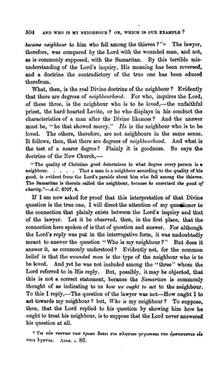 504         AND WHO IS MY NEIGHBOUR? OR, WHICH 18 OUR EXAMPLE                                 ?

became neighbour to him who fell a~oDg the thieves ? "~,     The lawyer,
therefore, was compared by the Lord with the wounded man, and not,
as is commonly supposed, with the Samaritan. By this terrible mis-
understanding of the Lord's inquiry, His meaning has been reversed,
and a doctrine the contradictory of the trne one has been educed
therefrom.                                                          '
   What, then, is the real Divine doctrine of the neighbour? Evidently
that there are degrees of neighbourhood. For who, inquires the Lord,
of these three, is the neighbour who is to be loved,-'the unfaithful
priest, the hard-hearted Levite, or he ,vho displays in his conduct the
characteristics of a man after the Divine likeness? And- the answer
must be, "he that showed mercy." He is the neighbour who is to be
loved. The others, therefore, are not neighbours in the same sense.
It follows, then, that there are degrees of neighboll'rhood. And what is
the test of a nearer degree? Plainly it is goodness. So says the
doctrine of the New Chnrch,-
  "The quality of Christian good determines in what degree every person is a
neighbour. . . . . Thnt a man is a neighbolU' according to the quality of his
good, is evident from the Lord's parable about him who fell among the thieves.
The Samaritan is therein called the neighbour, became he exerci.ed t~ good of
charity."-.A.O. 6707, 8.
  If I am now asked for proof that this interpretation of that Divine
question is the trne one, I will direct the attention of my que.oner to
the connect~on that plainly exists between the Lord' 8 inquiI~ and that
of the lawyer. Let it be observed, then, in the first place, that the
connection here spoken of is that of question and answer. For although
the Lord's reply was put in the interrogative form., it was undoubtedly
meant to answer the question "Who is my neighbour?" But does it
answer it, as commonly understood? Evidently not, for the common
belief is that the wounded man is the type of the neighbour who is to
be loved. And yet he was not included among the "three" whom the
Lord referred to in His reply. But, possibly, it may be objected, that
this is not a correct statement, because the Samaritan is commonly
thought of as indicating to us how we ought to act to the neighbour.
To this I reply,-The question of the lawyer was not-How ought I to
act towards my neighbour? but, Who is my neighbour? To suppose,
then, that the Lord replied to his question by showing him how he
ought to treat his neighbour, is to suppose that the Lord never answered
his question at all.
   ~:~   TLS' OVJJ TOVT(c)JJ T(c)JJ TpL(A)JJ 80ICfL 0001, 1r)..1JooLOJl i'fYOJlfJ1at. TOV 'JLfrfUOvrof   f~
TOV~ ~'!lO"Tas.       AOVI<. L.   86.
 