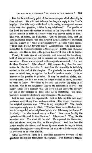 AND WHO IS MY NEIGHBOUR? OR, WHICH IS OUR EXAMPLE?              505

   But this is not the only point of the narrative upon which absurdity is
thus induced. We will next take up the lawyer's reply to the Lord's
inquiry. Now this reply to the Lord is, in reality, a categorical answer
to his own first question, "Who is my neighbour?" The parable of
the Lord has made the matter BO evident to the lawyer that he is now
able of himself to make the reply-CC He who showed mercy on him."
That was, of course, the Samaritan. Can we suppose, then, that the
very questioner himself was also involved in the absurdity of answeriBg
his own inquiry of cc Who is my neighbour?" in terms which meant,
"Thus ought I to act towards him"? Assuredly not. The plain mean·
ing is, that he who showed mercy is the neighbour. Not the man who acted
like one. But that ill hilll is the person discovered ,,-ho is ·to be loved.
   Finally, to make sure of our position, ana demolish the last strong-
hold of this perverse error, let us examine the co~cluding words of the
D8lTative. These are comprised in the emphatic command, "Go, and
do thou likewise." Like whom? Will anyone deny that the usual
notion is, like the Samm:itau? And thus the absurdity is faithfully
carried to the end of the chapter. For precisely the same objection
must be raised here, as against the Lord's previous words. It is no
answer to the question in que3tion. It may be excellent advice, con-
sidered apart, but it is not what the lawyer wanted to know, and what
we want to know. We desire to be told, and surely the thing is of
moment, who is the neighbour that we are commanded to love. We
cannot admit for a moment that the Lord did not answer the inquiry,
for He is our example in good logic, ns in everything. We must,
therefore, adopt Swedenborg's interpretation of the narrative.
   Let us now make the experiment. Let us take up this new inter-
pretation, apply it, try it on, and see whether it fits, or no. Once more,
the original question was, ""Who is my neighbour?" The Lord's
interrogative reply was, in effect, "Which of these three, thinkest thou,
was to be regarded as his neighbour by him who fell among the thieves ?"
Evidently, "he who showed mercy on him." Now comes forcibly the
rejoinder-cc Go, and do thou likewise." Like whom? Why, like the
wounded man. For what did he do? He regarded the Samaritan,
who had shown mercy on him, as his neighbour. And thus does the
lawyer receive his answer, and knows by what marks he may in future
recognise his neighbour-may discover the man whom he is commanded
to love even as he loves himself.
   Thus interpreted, there is a beautiful connection between all the
,uestions and replies throughout the parable. One doctrine is taught,
 