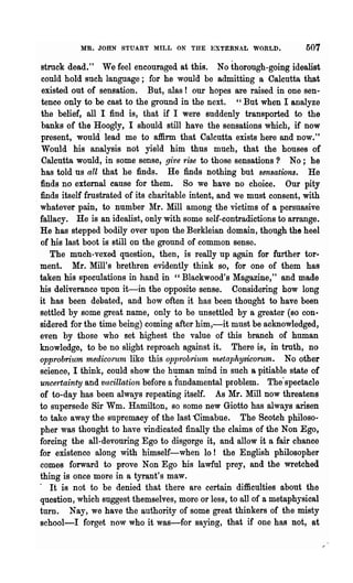 MR. JOHN STUART MILL ON THE EXTERNAL WORLD.                  507

  stmck dead." We feel encouraged at this. No thorough-going idealist
   could hold such language; for he would be admitting a Calcutta that
   existed out of sensation. But, alas! our hopes are raised in one sen-
   tence only to be cast to the ground in the next. "But when I analyze
  the belief, all I find is, that if I were suddenly transported to the
   banks of the ~oogly, I should still have the sensations which, if now
  present, would lead me to affirm that Calcutta exists here and now."
   Would his analysis not yield him thus much, that the houses of
   Calcutta would, in some sense, give rise to those sensations? No; he
  has told us all that he finds. He finds nothing but sensations. He
  finds no external cause for them. So we have no choice. Our pity
. finds itself frustrated of its charitable intent, and we must consent, with
  whatever pain, to number Mr. Mill among the victims of a persuasive
  fallacy. He is an idealist, only with some self-contradictions to arrange.
  He has stepped bodily over upon the Berkleian domain, though the heel
  of his last boot is still on the ground of common sense.
     The much-vexed question, then, is really up again for further tor-
  ment. Mr. Mill's brethren evidently think so, for one of them has
  taken his speculations in hand in "Blackwood's Magazine," and made
  his deliverance upon it-in the opposite sense. Considering how long
  it has been debated, and how often it has been thought to have been
  settled by some great name, only to be unsettled by a greater (80 con-
  sidered for the time being) coming after him,-it must be acknowledged,
  even by those who set highest the value of this branch of human
  knowledge, to be no slight reproach against it. There is, in truth, no
  opprobrium medico1"urn like this opprobrium 'tnetaphysicoTum. No other
  science, I think, could show the human mind in such a pitiable state of
  uncertainty and vacillation before a fundamental problem. The·spectacle
  of to-day has been always repeating itself. As Mr. Mill now threatens
  to supersede Sir Wm. Hamilton, so some new Giotto has always arisen
  to take away the supremacy of the last "Cimabue. The Scotch philoso-
  pher was thought to have vindicated finally the claims of the Non Ego,
  forcing the all-devouring Ego to disgorge it, and allow it a fair chance
  for existence along with himself-when lo! the English philosopher
  comes forward to prove Non Ego his lawful prey, and the wretched
  thing is once more in a tyrant's maw.
  . It is not to be denied that there are certain difficulties about the
  question, which suggest themselves, more or les8, to all of a metaphysical
  turn. Nay, we have the authority of some great thinkers of the misty
  school-I forget now who it was-for saying, that if one has not, at
 
