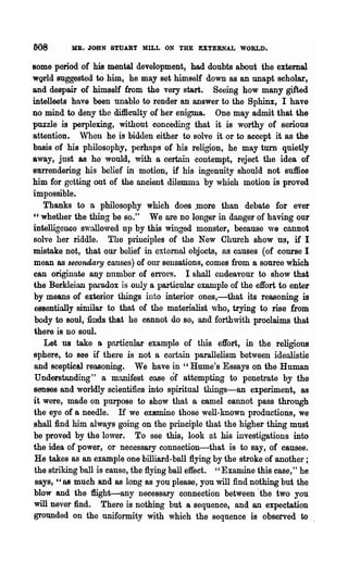 608       MB. JOHN 8TUART MILL ON THE EXTERNAL WORLD.

Home period of his mental development, had doubts about the external
wQrld suggested to him, he may set himself down as an unapt scholar,
and despair of himself from the very start. Seeing how many gifted
intellects have been unable to render an answer to the Sphinx, I have
no mind to deny the difficulty of her enigma. One may admit that the
puzzle is perplexing, without conceding that it is worthy of serious
attention. When he is bidden either to solve it or to accept it as the
basis of his philosophy, perhaps of his religion, he may turn quietly
away, just as he would, with a certnin contempt, reject the idea of
81UTendering his belief in motion, if his ingenuity should not suffice
him for getting out of the ancient dilemma by whioh motion is proved
impossible.
   Thanks to n philosophy which does .more than debate for ever
"whether the thing be so." We are no longer in danger of having our
intelligenco swallo,ved up by this winged monster, because we cannot
solve her riddle. The plinciples of the New Church show us, if I
mistake not, that our bolief in external objects, as causes (of course I
mean as secondary causes) of Oill" sensations, comes from a source which
can originate any Dumber of en"ors. I shall endeavour to show that
the Berkleian paradox is ouly a particulaJ.· example of the effort to enter
 by means of exterior things into interior ones,-that its reasoning is
 essentinlly similar to that of the materialist who, trying to rise from
 body to soul, finds that he cannot do so, and forthwith proclaims that
 there is no soul.
    Let us take 8 pnrticnlar example of this effort, in the religions
sphere, to see if there is not Dr certain parallelism between idealistic
 and sceptical reasoning. We have in "Hume's Essays on the Human
 Understanding" a manifest case of attempting to penetrate by the
 senses and worldly scientifics into spiritual things-an experiment, as
it were, made on purpose to show that a camel cannot pass through
 the eye of a needle. If we examine those well-known productions, we
 shall find him always going on the principle that the higher thing must
 be proved by the lower. To see this, look at his investigations into
the idea of power, or necessary connection-that is to say, of causes.
 He takes as an example one billiard-ball flying by the stroke of another;
 the striking ball is cause, the flying ball effect. "Examine this case," he
 says, "as much and as long as you please, you will :find nothing but the
 blow and the ffight-any necessary connection between·the two you
 will never find. There is nothing but a sequence, and an expectation
 grounded on the uniformity with which the sequence is observed to
 