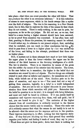 MR. JOHN STUART MILL. ON THE EXTERNAL WORLD.                  609

take plaee-that when one event precedes the other will follow. That
one produces the other is an erroneous inference." It is this reduction
of causes to mere sequences, which in his hands sweeps like a scythe
over the field of religion. The vice in his reasoning, to aNew Church
mind, lies in this, that he explores -the data of the senses for that which
they do not contain. There is really nothing, in the case he puts, bltt
sequences, so far as the eye judges. He did not see, as we can, that
belief in a cause having a higher element should have been assumed,
so far as proof from sensation was concerned. It has often been said
that, granting to Hume his premises, his reasoning cannot be refuted.
I would rather say, in reference to our present subject, that, excluding
what he excluded, you can reach no other conclusions but his.•He
tried to pass from a lower to a highel" plane by , hat was exclusIvely
of the lower, and failing in the attempt, proclaimed that there was
no higher plane.
    Now, it matters not in these attempts how much or how littZs higher
the upper plane is than the lower-whether the upper one be the
wisdom of the third heavens or the da,vning intelligence of a child.
 The law is absolute. There is no transition by means of the gross
 into the subtle-by means of the exterior into the interior. The luwer,
 in the case before us, is sensation; the higher is the belief that our
 sensations are calUed by out'V.l,l·a objects. The. two things are evidently
related to each other as inferior and superior; for sensations are of the
body, while beliefs are of the mind. Now, idon.lislU puts us in the
 plane of sensation, and says to us-" You must find out a way of
getting from 8e7l8ation, logically, to a belief in a world independent
 of sensation. But you are to use no higher elelllcllts in your demon-
 stration than those which sellsation will yield you. Remember that
 the belief in question is on its trinl; it is charged with being fallacious,
 and must not itself be heard in evidence. If it cnn justify itself by
 sensations and vigorous reasoiling frolll them, well and good; but if
 not, you are bound to give it up." The exclusion of the higher
 element from all consideration is evidently involved in the famous
  dictu1n that the. senscs testify only to sensation. Those who make use
 of it evidently assume that what the senses do not testify to is not to
 be allowed-that the senses ni'e the supreme arbi t.ers ill the question.
 Their vigorous reasoning is, in effect, nothing but this vigorous exclu-
 sion. If they find you clilubing up from their ground they carefully
 examine your ladder, and finding it made of wood, they say to you-
  " Viood does not grow in these parts; down here there is nothing but
 