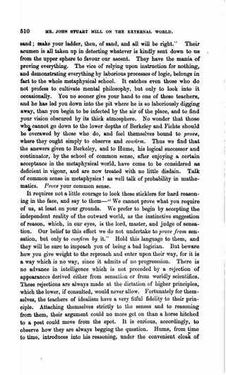 510       MB. JOHN 8'rUABT MILL ON THE EXTERNAL WORLD.

sand; make your ladder, then, of sand, and all will be right."         Their
acumen is all taken up in detecting whatever is kindly sent down to us
from the upper sphere to favour our ascent. They have the mania of
proving everything. The vice of relying upon instruction for nothing,
and demonstrating everything by laborious processes of logic, belongs in
fact to the whole metaphysical school. It catches even those who do
not profess to cultivate mental philosophy, but only to look into it
occasionally. You no sooner give your hand to one of these teachers,
and he has led you down into the" pit where he is so laboriously digging
away, than you begin to be infected by the air o"f the place, and to :find
your vision obscured by its thick atmosphere. No wonder that those
wh~ cannot go down to the lower depths of Berkeley and Fichte should
be overawed by those who do, and feel themselyes bound to prove,
where they ought simply to observe and connnn. Thus we find that
the answers given to Berkeley, and to Hume, his logical successor and
continuator, by the school of common sense, after enjoying a certain
acceptance in the metaphysical world, have come to be considered as
deficient in vigour, and are now treated with no little disdain. Talk
of common sense in meta.physics! as well talk of probability in mathe-
matics. Prot'8 your common sense.
   It requires not a little courage to look these sticklers for hard reason-
ing in the face, and say to them-" We cannot prove what you require
of us, at least on your grounds. We prefer to begin by accepting the
independent reality of the outward world, as the instinctive suggestion
of reaSOD, which, in our eyes, is the lord, master, and judge of sensa-
tion. Our belief to this effect we do not undertake to prove front sen-
sation, but only to confirnlt by it." Hold this language to them, and
they will be sure to impeach you of being a bad logician. But beware
how you give weight to the reproach and enter upon their way, for it is
a way which is no way, since it admits of no progresssion. There is
no advance in intelligence which is not preceded by a rejection of
appearances derived either from sensation or from worldly scientifics.
These rejections are always made at the dictation of higher principles,
which the lower, if consulted, ,vould never allow. Fort~nately for them..
selves, the teachers of idealism have a very fitful fidelity to their prin-
ciple. Attaching themselves strictly to the senses and to reasoning
from them, their argument could no more get on than a horse hitched
to a post could move from the spot. It is curious, accordingly, to
observe how they are always begging the question. Hume, from ~me
to time, introduces into his reasoning, under the convenient cloak of
 