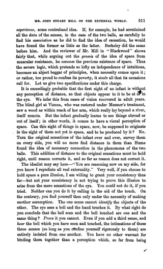 MB. JOHN STUABT MILL ON THE EXTERNAL WORLD.                   511

  e:eperience, some contraband idea. If, for example, he had scrutinized
  all the data of the senses, in the case of the two balls, as carefully to
  find his association as he did to find 'the idea of causation, he would
  have found the former as little as the latter. Berkeley did the same
  before him. And the reviewer of Mr. Mill in "Blackwood" shows
 fairly that, while arguing out the genesis of the idea of space. from
   muscular resistance, he a8SUl1~e8 the previous existence of space. Thus
  the severe logic, which p.retends so lofty an independence of intuitions,
  becomes an abject beggar of principles, when necessity comes upon it;
  or rather, too proud to confess its poverty, it steals all that its occasions
  eall for. Let us give two specifications under this charge.
      It is exceedingly probable that the first sight of an infant is Wit~ut
  any perception of distance, so that objects appear to it to be at OPin
  the eye. We infer this from cases of vision recovered in adult years.
  The blind girl at Vienna, who was restored under Mesmer's treatment,
  saw a wood as within reach of her arm, which really lay beyond a river,
  itself remote. But the. infant gradually learns to see things R'Qroad or
  out of itself; in other words, it comes to have a visual perception of
   space. Can this sight of things in space, now, be supposed to originate
_ in the sight of them not yet in space, and to be produced by it? No.
   Turn the original sensations of the infant over and over, survey them
   on every side, you will no more find distance in them than Hume
  found the idea of necessary connect~on in the phenomena of the two
   balls. This addition of distance to the original sensations must be held
   right, until reason corrects it, and so far as reason does not correct it.
      The idealist may say here-"You are reasoning now on my side, for
   you know I repudiate all real externality." Very well, if you choose to
   hold space a pure illusion, I am willing to grant your consistency thus
   far-but not your consistency in not trying to prove this illusion to
   arise from the mere sensations of the eye. You could not do it, if you
   tried. Neither can you do it by calling in the aid of the touch. On
   the contrary, you find yourself then only under the necessity of making
   another assumption. The one sense cannot identify the objects of the
   other. The eye sees a bell and the hand touches it. By what right do
   you conclude that the bell seen and the bell touched are one and the
   same thing? PrO'l'6 it you cannot. Even if you add a third sense, and
   hear the bell which you have seen and touched, the intimations of these
   three senses (so long as you cenfine yourself rigorously to them) are
   entirely isolated from one another. You have no other warrant for
   binding them together than a perception vhich, so far from being
 