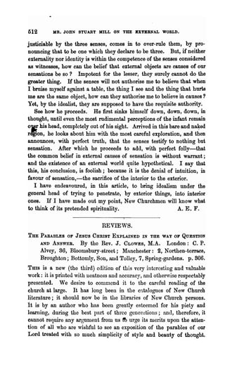 512       MR. JOHN STUABT MILL ON THE BXTEBN.L WORLD.

justieiable by the three senses, comes in to over-rule them, by pro-
nouncing that to be one which they declare to be three. But, if neither
externality nor identity is within the competence of the senses considered
as witnesses, how can the belief that external objects are causes of our
sensations be so? Impotent for the lesser, they surely cannot do the
greater thing. H the senses will not authorise me to believe that when
I bruise myself against a table, the thing I see and the thing that hurts
me are the same object; how can they authorise me to believe in causes?
Yet, by the idealist, they are supposed to have the requisite authority.
   See how he proceeds. He first sinks himself down, down, down, in
thought, until even the most rudimental perceptions of the infant remain
0Ie his head, completely out of his sight. Arrived in this bare and na~ed
rdgion, he looks about him with the most careful exploration, and then
announces, with perfect truth, that the senses testify to nothing but
sensation. After which he proceeds to add, with perfect folly-that
the common belief in external causes of sensation is "Without warrant;
and the existence of an external world quite hypothetical. I say that
this, his conclusion, is foolish; because it is the denial of intuition, in
lavour of sensation,-the sacrifice of the interior to the exterior.
   I have endeavoured, in this article, to bring idealism under the
general head of trying to penetrate, by exterior things, into interior
ones. If I have made out my point, New Churchmen will know what
to think of its pretended spirituality.                        A. E. F.

                               REVIEWS.
THE   PARABLES OF JESUS CHRIST EXPLAINED IN THE WAY OF QUESTION
      AND ANSWER.    By the Rev. J. CLOWES, M.A. London: C. P.
      Alvey, 36, Bloomsbury-street; lIRnchester: 2, Northen-terrace,
      Broughton; Bottomly, Son, and Tolley, 7, Spring-gardens. p.806.
THIS is a new (the third) edition of this very interesting and valuable
work: it is printed with neatness and accuracy, and otherwise respectably
presented. We desire to comu1end it to the careful reading of the
church at large. It has long been in the catalogues of New Church
literature; it should now be in the libraries of New Church persons.
it is by an author who has been greatly esteemed for his piety and
learning, during the best part of three generations; anel, therefore, it
cannot require any argument from us ft> urge its merits upon the atten-
tion of all who are wishful to see an exposition of the parables of our
Lord treated with so much simplicity of style and beauty of thought.
 