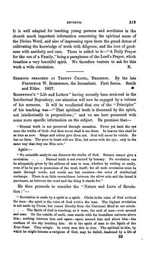 REVIE'V8.

It is well adapted for teaching young persons and novitiates in the
church much important information concerning the spiritual sense of
the Divine Word, and also of impressing upon them the grand duties of
cultivating the knowledge of tnlth with diligence, and the love of good-
ness with assiduity and care. There is added to it-" A Daily Prayer
for the use of a Family," being a paraphrase of the Lord's Prayer, which
breathes a very beautiful spirit. We therefore venture to ask for this
work a wide circulation.                                            R.

SERMONS PREACHED AT TRINITY CHAPEL, '-BRIGHTON. By the late
     FREDERICK W. ROBERTSON, the Incumbent. First Series. Smith
     and Elder. 1857.                                               •
ROBERTSON'S cc Life and Letters" having recently been reviewed in the
Intellectual Repository, our attention will now be engaged by a volume
of his sermons. It will be recollected that one of the ~'Principles"
of his teaching was-" That spiritual truth is discerned by the spirit,
not intellectually in propositions;" and we are here presented with
some more specific information on the subject. He premises that-
  "Eternal truth is not perceived through sensation. Never yet hath the eye
seen the truths of God-but then never shall it see them. In heaven this shall be
as true as now. Shape and colour give them not. God will never be visible. He
has no fonn. The pnre in heart will see Him, but never with the eye; only in the
same way that they see Him now."
   Again-
  " No scientific analysis can discover the truths of God. Science cannot give a
revelation. . . . Eternal truth is not reached by hearsay. No revelation can
be adequately given by the a(ldress of man to man, whether by writing or orally,
even if he be put in possession of the truth itself; for all such revelation must be
made through words, and words are but counters-the coins of intellectual
exchange. There is as little resemblance between the silver coin and the bread it
purchases, as between the word and the thing it stands for."
   He then proceeds to consider the "Nature and Laws of Revela-
tion: " -
   " Revelation is made by a spirit to a spirit. Christ is the voice of God without
the man-the spirit is the voice of God 'within the man. The highest revelation
is not made by Christ, but comes directly from the Universal Mind to our minds.
• . • The Spirit of God is touching, as it were, the soul of man-ever aro~nd
and near. On the outside of earth, man stands with the boundless universe above
him; nothing between him and space-space around him and above him-the
confines of the sky touching him. So is the spirit of man to the Spirit of the
Ever-Near. They mingle. In every man this is true. The spiritual in him, by
which he might become a recipient of God, may be dulled, deadened by a life of
                                                                       as
 