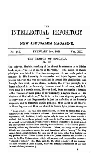 THE


  INTELLECTUAL REPOSITORY
                                        A~D



            NEW JERUSALEM MAGAZINE.

 No. 146.                 FEBRUARY 1ST, 1866.                      VOL.   Xlll.

                    THE TEMPLE OF SOLOMON.
                                     No. Ill.
THE beloved disciple, speaking of the church in'reference to its Divine
head, says-" as He so are we in the world." The Word, or Divine
principle, was latent in Him from conception: it was made patent or
manifest in His humanity in successive and triple degrees, and the
process whereby this was accomplished is termed His glorification, and
through this work, as an eternal medium, the Divine principle, in a
degree adapted to our humanity, became latent in all men, and is in
every man in a certain sense, like our Lord, from conception; forming
in the recesses or inner plane of our humanity, a region which is "the
kingdom of GCJd with~ us," for it is, in its three degrees, potentially
in every man ; * anq Regeneration is just the unfolding of the heavenly
kingdom, and its formative Divine principle, thus latent in the order of
its three degrees, and thus the church is formed by a process analogouB
   • Luke xviL 21. In vain have eommentators, led more by system than truth,
endeavoured to evade the force of this text. Some restrict our Lord's words to the
regenerate; and, doubtless, it fully applies only to them, as in them alone it is
realized; but the words are primarily addressed to the Pharisees, who certainly had
no signs of regeneration, and what applies to them is applicable to all men: indeed,
any unprejudiced reader will see that they were addressed to the hearers promis-
cuously, 'without any distinction of character. Others, not being able to get over
this obvious circumstance, render the word translated within "among"; but they
eannot bring a single instance for such use of the word, either from Scripture or
any profane author. Evror, like the Latin intus (hence "internal and interior"), is
used in the New Testament convertibly with fUCJ>Ofll, and in opposition to ffCJ>Ofll.
"without or outside." (See Matt. xxiii•. 25, 26, which is decisive of the meaning.
 See also ParkhUl"St's Greek LexicoD, where the authorised translation of the word
 is most admirably defended.)
                                                                          4
 