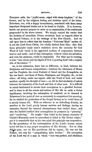 REVIEWS.                              51li

Tennyson calls, the" joyful scorn, edged with sharp laughter," of the
former, and by the religious feeling and christian spirit of the latter.
Robertson, too, with a happy inconsistency, associated with them many
important Scriptural truths not to be found in Carlyle. It is, however,
beside our present purpose to enter on an examination of the sentiments
propoundcd in the above extract. We simply remind the reader that
the doctrine of immediate Divine revelation finds no support either in
the Sacred Volume, or in the writings of the New Church. And we
call upon him to reflect that the formless ' , Universal Mind" spoken of,
is not the Lord Jesus Christ, but ,vholly distinct from lIim: also, that
these principles imply man's exaltation nuove the necessity for that
Word of Life which is the appointed mediUl11 of conjunction between
heaven and earth; and of that redemption, without ,vhich his salvation,
and oven his existence, ,vonld be impossible. For what can be wanting,
to him "into ,vhose soul the Spirit of God is pouring itself ,vith a mighty
tide of Revelation " ?
   As, in his estimation, there was 110 difference, in kind, between the
Scriptures and human compositions ;-between the utterances of Moses
and the Prophets, the sweet Psalmist of Israel and the Evangelists, on
the one hand; and those of Dante, Shakspere, and Kingsiey, &c., on the
other; all being, under one aspect, alike the VVord of God, and under
another, equally the thought of man ;-so did he find similarity of nature
betwecn the humanity of the Lord and that of other men. It is difficult
to minds habituated to elevate their conceptions to a glorified Saviour,
and to trace in all the events and actions of His life on earth a divine
significance, involving the redemption of mankind, so to descend to
Robertson's lo,v point of view as accnrately to comprehend his meaning;
for he studied the particulars of the Gospel history as he ,voulc1 those of -
a merely human life. With no reference to an indwelling divinity, .he
ascribes. to the Lord purely human motives and feelings, having no
extension beyond the extenlal circumstances that excited them; and
also the limited intellect that accomplishes its pnrposes by "planning"
and " contriving." lIe taught "that belief in the human character of
Christ's Humanity must be antecedent to belief in His Divine origin;"
yet it is remarkable that on his own mind this principle was inoperative;
:for the persistency of his contemplation of the Lord's human nature
never led him to any proper recognition of I-lis divinity. Not to IIim
dia.Pe pray, nor on His providence did .he repose; I-Ie ,vas not his
Father, but only his "sympathising elder brother." IIis conception
of the Lord wa~ of a man i~ who,m "love was.perfect, aJ?d o~edience.
 
