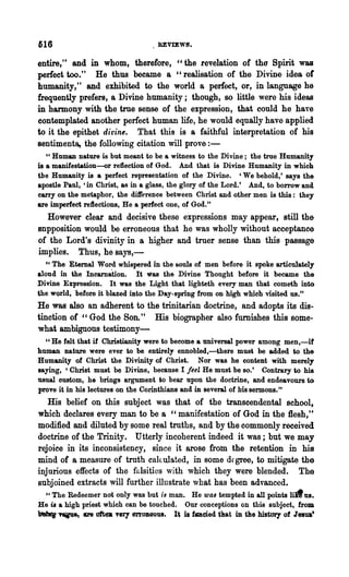 616                                 REVIEWS.

entire," and in whom, therefore, "the revelation of the Spirit was
perfect too." He thus became a "realisation of the Divine idea of
humanity," and exhibited to the world a perfect, or, in language he
frequently prefers, a Divine humanity; though, 80 little were his ideas
in harmony with the true sense of the expression, that could he have
contemplated another perfect human life, he would equally have applied
to it the epithet divine. That this is a faithful interpretation of his
sentiments, the following citation will prove:-
   U Human nature is but meant to be a witness to the Divine; the true Humanity

is a manifestation~r reflection of God. And that is Divine Humanity in which
the Humanity is a perfect representation of the Divine. 'We behold,' says the
apostle Paul, 'in Christ, 8S in a glass, the glory of the Lord.' And, to borrow and
carry on the metaphor, the di1ference between Christ and other men is this: they
are imperfect reftections, He a perfect one, of God."
  However clear and decisive these expressions may appear, still the
snpposition would be erroneous that he was wholly without acceptance
of the Lord's divinity in a higher and truer sense than this passage
implies. Thus, he says,-
  U The Eternal Word whispered in the souls of men before it spoke articulately

aloud in the Incarnation. It was the Divine Thought before it became the
Divine Expression. It was the Light that lighteth every man that cometh into
the world, before it blazed into the Day-spring from on high which "isited us."
He was also an adherent to the trinitarian doctrine, and adopts its dis-
tinction of "God the Son. H His biographer also furnishes this some-
what ambiguous testimony-
  cc He felt that if Ohristianity were to become 8 universal power among men,-if
human nature were ever to be entirely ennobled,-there must be added to the
Humanity of Christ the Divinity of Christ. Nor was he content with merel,.
saying, 'Christ must be Divine, because I feel He must be so.' Contrary to his
usual custom, he brings argument to bear upon the doctrine, and endeavours to
prove it in his lectures on the Corinthians and in several of his sermons. "
   His belief on this subject was that of the transcendental school,
which declares every man to be a "manifestation of God in the Hesh,"
modified and diluted by some real truths, and by the commonly received
doctrine of the Trinity. Utterly incoherent indeed it was; but we may
rejoice in its inconsistency, since it arose from the retention in his
mind of a measure of truth callulated, in some dfgree, to mitigate the
injurious effects of the falsities with which they were blended. The
subjoined extracts will further illustrate what has been advanced.
  " The Redeemer not only was but is man. He was tempted in all points lid us.
He is a high priest whioh can be touched. Our conceptions on this subject, from
1M'JI's~., are ott. Ttrl en'OD80UI. It b faded that in the hist~ of Jew.'
 