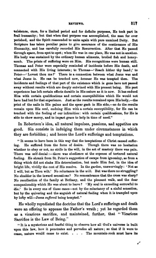 .xislenoe, Ohce, for a llmited period and for definite purposes, He took part in
trail humanity; but that when that purpose was accomplished, the man for ever
perished, and the Spirit reasoonded to unite again with pure unmixed Deity. But
Scri~ure has taken peculiar pains to give assurance of the coDtinuance of His
Humanity, and has carefully recorded His Resurrection. After that He passed
through space, from spot to spot; when He was in ODe place, He was not in another..
His body was sustained by the ordinary human aliments, broiled fish and honey-
comb. The prints of su1fering were on Him. His recoRDitions were human still.
Tbomas and Peter were especially reminded of incidents before His death, and
eonnected with His living interests; to Thomas-' Reach hither thy hand;' to
Peter-I LOTest thou me?' There is a connection between what Jesus was and
what J~sus IS. He can be touched now, becatue He was tempted then. The
incidents and feelings of that part of the existence which is gone have not passed
away without results which are deeply entwined with His present being. His past
experience has left certain effects durable in His nature as it is now. It has endued
Him. with certain qualifications and certain susceptibilities which He would not
have had but for that experience. Just as the results remained upon His body,-the
print of the nails in His palms and the spear gash in His Bide,-so do the result.
remain upon' His soul, enduing Him with a certain susceptibility, for He can be
touched with the feeling of our infirmities: with certain· qualifications, for He is
able to show mercy, and to impart grace to help in time of need."
  In Robertson's idea, all natural impulses, passions, aad appetites are
good. Sin consists in indulging them under circumstances in which
they are forbidden; and hence the Lord's sufferings and temptations.
   " It seems to have been in this way that the temptations of Christ caused suffer-
ing. He suffered from the force of desire. Though there was no hesitation
whether to obey or not, no strife in the will, in the act of mastery there was pain.
There was self-denial :-there was obedience at the expense of tortured natural
feeling. He shrank from St. Peter's suggestion of escape from ignominy, as from a
thing which did not shake His determination, but made Him feel, in the idea of
 bright life, vividly the cost of His resolve. In the garden, nnswervingly: 'Not as
 I will, but as Thou wilt.' No reluctance in the wilL But was there no struggling?
No shudder in the inward sensations? No remembrance that the cross was sharp'
No recollection of the family at Bethany, and the vleasant walk, and the dear
'Companionship which He was about to leave? ' My soul is exceeding sorrowful to
die.' So in everyone of these cases-not by the reluctancy of a sinful sensation,
but by the fJ,uivering and the anguish of natural feeling when it is trampled upon
by lofty will-JesU8 suffered being tempted."
  He wholly repndiated the doctrine that the Lord's 8ufferings and death
were an offering to appease the Father's wrath; yet he regarded them
as a vicarious sacrifice, and maintained, further, that "Vicarious
Sacrifice is the Law of Being."
  .. , It is a mysterious and fearful th~g to observe how all God's umverl8 is built
upon this law, how it penetrates and pervades all nature; 80 that if it were to
cease, nature would cease to exist. • . • The mountain-rock must have its
 
