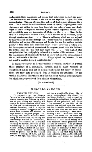 618                                  RBvmws.

aurface rusted into putrescence and become dead soil, before the herb can grow.
The destruction of the mineral is the life of the vegetable. Again the same
process begins. The com of wheat dies, and out of death a more abundant life is
bOl'D. Out of the soil in which deciduous leaves are b1;lried, the young tree shoots
ngorously, and strikes its roots deep down into the realm of decay and death.
Upon the life of the vegetable world the myriad foruis of higher life sustain them-
selves-still the same law, the sacrifice of life to give life. . • • Nay, further
still-it is as impossible for man to live, as it is for man to be reueeme<l, except
through vicarious sacrifice. . . • There is no blessing which was ever enjoyed
by man which did not come through this. There was never a country cleared .for.
civilisation, and purified of its swamps and fOl'ests, but the first settlers lwd the
penalty of that which their successors enjoy. There never was a vi<.-tory won,
but the oonquerors who took possession of the conquest passed over the hodies of
the noblest slain, who died toot they might win. • . • ~he Higbest Man
~cognised that Law, and joyfully embraced it ~ th~ law of His existence. It was
the consciousness of His surrender to that as God's will, and the voluntariues~ of
the act, which made it Sacrifice. . • . We go beyond this, however. It was
Dot merely a sacrifice, it was a sacrifice for sin."

  It might be tedious, as it undoubtedly is painful, further to pursue
these gropings of a thonghtful, earnest, anJ. in many respects an
enlightened mind; and not as mental phenomena for study or amuse-
ment are they here presenteJ-but to quicken our gratitude for the
wealth of external instruction, and the fulness of ration.al demonstration,
by which we are preserved from similar aberrations.
                                 (To be continued.)


                           MISCELLANEOUS.
        WAYSIDE NOTICES.                    met for a considerable time. He, of
    "INFALLIBILITY    OF   THE   ROMISB     course, contemplated ." the church" as
CuuRcH."-It is a. subject of melancholy     the Roman hierarchy; and in speaking
interest to notice the fallacies by which   the usual platitudes about the apostolical
men of great ability and learning will      descent of the pliesthood, said that--
attempt to defend opinions w hich have      "The successor of the chief of' the
for their end the maintenance of eccle-     apostles now reigned upon his throne,
siastical dominion; and it is equally       and that the church around him was one
amazing to observe the approbation with     body with one mind and one .voice, and
which such defences are accepted by         bore the same testimony." How extra-
large bodies of religious people. Dr.       ordinary is this 1 When ha.d Peter any
Manning, the Roman Catholic Arch-           throne, and when did he claim the
bishop of Westminster, on visiting the      power which is claimed by his pr~tended
Reformatory Schools at Howard-hill,         descendant? The whole theory is &
Sheffield, took occasion, on the Sunday     mere invention which proeeededfrom
following, to deliver a discourse on the    the love of dominion. The priesthood
"Infallibility of the Church," in St.       may surround the Pope as· one body, and
Marie's Church, on behalf of that insti-    there may be unanimity in their ends,
tution. This discourse, as reported,        but these axe no proofs of their infalli-
seems to present one of the' boldest        bility; and to Bay tha.t they tiear the
defiances of history, of facts, and the     same testimony as the apostles did,· is to
spirit. of the age, with which we have      assert that they taught the papistica1
 