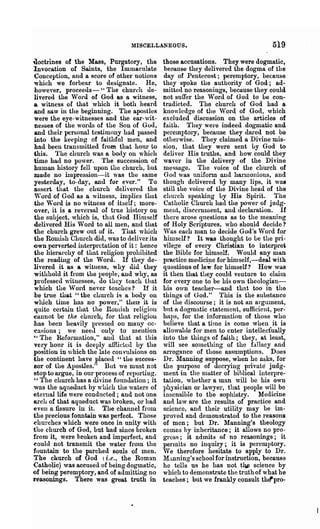 MISCELLANEOUS.                                     519
uoctrines of the Mass, Purgatory, the          those accusations. They were dogmatic,
 Invocation of Saints, the Immaculate           because they delivered the dogma of the
 Conception, and a score of other notions       day of Pentecost; peremptory, because
 which we forbear to designate. He,            they spoke the authority of God; ad-
  however, proceeds-" The church de-           mitted no reasonings, because they could
  livered the Word of God as a witness,        not suffer the Word of God to be con-
 a witness of that which it both heard         tradicted. The church of God had a
  and saw in the beginning. The apostles       knowledge of the 'Vorel of God, which
  were the eye-witnesses and the ear-wit-      excluded discussion on the articles of
  nesses of the words of the Son of God,       faith. They were indeed dogmatic and
  and then· personal testimony had passed      peremptory, because they dared not be
  into the keeping of faithful men, and        otherwise. They claimed a Divine mis-
  had been transmitted from that h01U" to      sion, tuat they were sent by God to
 this. The church was a body on which          deliver His truths, and how could they
  time had no power. The succession of         waver in the delivery of the Divine
 human history fell upon the chm"ch, but       message. The voice of the church of
 made no impression-it was the same             Goel was uniform and harnl011ious, and
  yesterday, to-day, and for ever." To         though delivered by many lips, it was
  assert that the church delivered the         still the voice of the Divine head of the
 ",.ord of God as a witness, implies that      church speaking by His Spirit. The
  the ",.ord is no witness of itself; more-     Catholic Church had the power of judg-
  over, it is a reversol of true history on    mellt, discernment, and declaration. If
  the subject, which is, that God Himself      there arose qnestions as to the meaning
 delivered His Word to all men, and that       of Holy Scriptures, who should decide?
 the church grew out of it. That which         'Vas each man to decide God's Word for
 the Rourish Church did, was to deliver its    hin1self? It was thought to be the pri-
 'Own perverted interpretation of it: hence    vilege of every Christian to interpret
 the hierarchy of that l'eligion prohibited    the Bible for himself. Would any man
 the reading of the Word. If they de- '        practice meelic~le for hirnself,-deal with
 livered it as a witness, why did they         questions of law for himself? How was
  withhold it from the 1'eo})1e, and why, as   it then that they could venture to claim
  professed wituesses, do they teach that      for evel-Y one to be his own theologiall-
  which the ,Vord never teaches? If it         Lis own teacher-and that too in the
 be true that" the eLm"ch i8 a body on         things of <Jod." This is the substance
 which tilne has no power," then it is         of the discourse; it is not an argument,
  quite certain t1at the ROlllish religion     but A. dogmatic statement, sufficient, per-
 ~annot be the church, for that religioll      haps, for the information of those who
 has been heavily }>ressed on many oc-         believe that a titne is come when it is
 ~asions; we neeJ. ouly to mention             allowable for men to enter intellecfually
 ~. The Reformation," and that at this         into the things of faith; they, at least,
 very honr it is deeply afilicLed by the       will see sOluething of the fanncy and
 position in which the late convulsions on     arrogance of those assumptions. Does
 the continent have placed" the succes-        Dr. Manning suppose, when he asks, for
 sor of the Apostles." But we must not         the plu-pose of decrying private judg-
 stop to argue, in our process of reporting.   ment in the n1atter of biblical intel'l)re-
 "The church has a divine foundation; it       taLion, whether a man will be his own
 was the aqueduct by which the waters of       phj-sician or lawyer, that people will be
 etell.lallife were conducted; and not one     insensible to the sophistry. Medicine
 arch of that aqueduct was broken, or had      and law are the results of practice and
 even a fissure in it. TIle channel from       science, and then· utility may be im-
 the precious fountain was perlect. Those      proved and demonstrated to the reasons
 churches which were once in unity with        of men; but Dr. Manning's theology
 the church of God, but had since broken       comes hy inheritance; it allows no pro·
 from it, were broken and imperfect, and       gross; it admits of no reasonings; it
 could not transmit the water frolll the       penuits no inquiry; it is pereml)tory.
fountain to the parched souls of men.          'Ve therefore hesitate to apply to Dr.
 The church of God (i.e., the Roman            lfanning's school for instruction, because
 Catholic) was accused of being dogmatic,      he tells us he has not t~ science by
'Of being peremptory, and of admitting no      which to demonstrate the truth of what he
reasonings. There was grea.t truth in          teaches; but we frankly consult th€fpro-
 