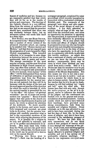620                               MISCELLANEOUS.

lessors of medicine and law, because we       newspaper paragraph, occasioned by some
are reasonably satisfied that that which      proceedings which recently transpired iD
they will do for us is the results of         connection with a condemned criminal at
science and experience. The theology of       Kirkdale goal. The comments of the
the Catholic Church is a very different       paragraph were strong and able exposi-
thing from the science of medicine and        tions of the moral danger of such pro-
1&w, and we are amazed that the preacher      ceedings.     A few days' attention to
should have considered that there was         religion, when all hope of life was ban·
any similarity between them; but an           ished from the wretched man, and wheD
erroneous system will needs hide itself       no opportunity for attention to &Jlything
in a false logic.                             else was presented, is represented to have
  NEW HYMNAL FOR THE HIGH CHcncH.             been eminently efficacious in promoting
It is reported in the" Musical Standard,"     his conversion. We 8t once admit that
that a number of clever writers of the        the truths and offices of religion should
advanced ritualistic school, are ceasing      be presented to every one who has brought
to be satisfied with" Hymns Ancient and       himself into such dreadful circumstances,
Modem," and that they are enguged upon        and we believe it to be the duty of those
the preparation of a new hymnal for High      who have the opportunity, to do all they
Church congregations. This intended           can, in consistency with truth, to alleviate
collection is to recognize in some shape      this terrible condition; we a.dmit this
a distinction between the severe and the      from a sentiment of charity, and because
sentimental, both in poetry and music-.       no one can know the interior state of
The strange coexistence of the most           another; consequently, there ma.y be
angular archaism, and the most frivolous      cases in which Bome spiritual use may
modernism in High Church musical ser·         result from such a course. Still it is a
vices, has often been noticed; this, it is    Divine law that the murderer is to be put
said, will be recognised and systematised     to death: this is one of the una.brogated
in the new hymnal, where hymns" of the        statutes of the Mosaic dispensation. But
office" will be distinguished from hymns      this means one who is not only a mur-
of edification or spiritual recreation, the   derer in act but also in motive: such an
Augustinian type from the Wesleyan.           one is a monster for which there is n()
The arrangements for the musical por·         place in human society: hence the Divine
tion are not matured, but they will be in     law teaches that he is to be put to death,
hannony with the design of the text and       because he will find nothing but " death
the most approved practise of the churches    and hell" upon the other side. But
for which the work is intended, if, while     human laws deal with acts only, though
the ancient tonality is prescribed for use    the malice prepense, so far as it is ap-
"in the office" the hymns "of spiritual       parent, serves to influence the decision
recreation ,t are set to music not merely     of. 'the judges: and ihe condemned are
modem but " popular." Hence it would          handed over to the prayers and recom-
appear that this party in the church are      mendations of spiritual teachers. Certain
studying the blandishments of poetry and      results which are said to have followed
music, by which to attra~1 the attention      their teachings, have provoked some
of the multitude. No doubt sensible           strong remonstrances, both from the
poetry in the hymns, and music beauti·        moralist and religious thinkers. Great
fully composed and executed, are great        criminals, as in the ease adverted to, are
helps to devotion; but the genuine wor-       said to have been converted, during the
shipper will carefully remember what is       last few days of their life, by the influ-
due to the regenerated emotions of his        ences of religion, and also to have been
h-eart, while enjoying the pleasures of his   executed in the satisfactory prospect of
senses. It is possible for a religion to      heaven! We have but little faith in
be holy and splendid in externals, and        such conversions, and do Dot think
yet to be profane aud abominable in in-       much of that prospect of heaven which
ternals. Men must learn holy truths           is seen through the telescope of the gal-
from the Word, and love the good which        lows. At all events, such teaching appears
they teach; without this, the finest music    to us to be eminently dangerous, and
in the world can be perceived in heaven       highly offensive to practical religion and
only as the merest discord.                   morality, and yet it has sprung ont of
    "MURDE~       THE   ROYAL    ROAD   TO    professedly religions teachings. " If
fuAY~N."-Such      was the heading of a       there be one impression cODYeyed more
 