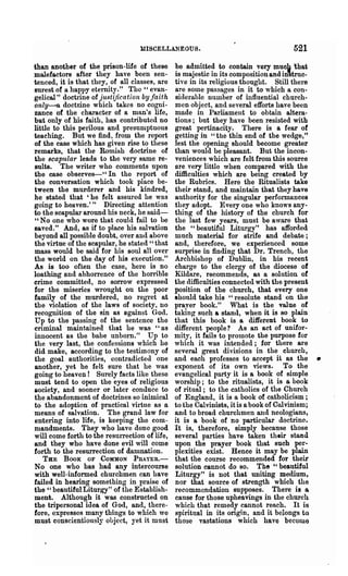 UISCELLANEOUS.                                      521
than another of the prison-life of these       be admitted to contain very mucb 'that
malefactors after they have been sen-          is majestic in its composition and in'truc-
tenced' it is that they, of all classes, are   tive in its religious thought. Still there
surest of a happy eternity." The" evan-        are some passages in it to which a con-
gelical" doctrine of justification by faith    siderable number of influential church-
only--a doctrine which takes no cogni-         men object, and several efforts have been
zance of the character of a man's life,        made in Parliament to obtain altera-
bat only of his faith, has contributed no      tions; but they have been resisted with
little to this perilous and presumptuous       great pertinacity. There is a rear of
teaching. But we find, from the report         getting in "the thin end of the wedge,"
of the case which has given rise to these      lest the opening should become greater
remarks, that the Romish doctrine of           than would be pleasant. But the incon-
the scapular lea.ds to the very same re-       veniences which are felt from this source
sults. The writer who comments upon            are very little when compared with the
the case observes-" In the report of           difficulties which are being created by
the conversation which took place be-          the Rubrics. Here the Ritualists take
tween the murderer and his kindred,            their stand, and maintain that they have
he stated that 'he felt assured he was         authority for the singular performances
going to heaven.'" Directing attention         they adopt. Every one who knows any-
to the scapular around his neck, he said-      thing of the history of the church for
"No one who wore that could fail to be         the last few years, must be aware that
saved." And, as if to place his salvation      the "beautiful Liturgy" has afforded
beyond all possible doubt, over and above      much material for strife and debate;
the virtue of the scapular, he stated" that    and, therefore, we experienced some
mass would be said for his soul all over       surprise in finding that Dr. Trench, the
the world on the day of his execution."        Archbishop of Dublin, in his recent
As is too often the case, here is no           charge to the clergy of the diocese of
loathing and abhorrence of the horrible        Kildare, recommends, as a solution of
crime committed, no sorrow expressed           the difficulties connected with the present
for the miseries wrought on the poor           position of the church, that every one
family of the murdered, no regret at           should take his "resolute stand on the
the violation of the laws of society, no       prayer book." What is the value of
recognition of the sin as against Go(l.        taking such a stand, when it is so plain
Up to the passing of the sentence the          that this book is a different book to
criminal maintained that he was "as            different people? As an act of unifor-
innocent as the babe unborn." Up to            mity, it fails to promote the purpose for
the very last, the confessipns which he        which it was intended; for there are
did make, according to the testimony of        several great divisions in the church,
the goal authorities, contradicted one
another, yet he felt sure that he was
                                               and each professes to accept it as the
                                               exponent of its own views. To the
                                                                                               •
going to heaven! Surely facts like these       evangelical party it is a book of simple
must tend to open the eyes of religious        worship; to the ritualists, it is a book
&ociety, and sooner or later conduce to        of ritual; to the catholics of the Church
the abandonment of doctrines 80 inimical       of England, it is a book of catholicism;
to the adoption of practical virtue as a       to the Calvinists, it is a book of Cnlvinism;
means of salvation. The grand law for          and to broad churchmen and neologians,
entering into life, is keeping the com-        it is a book of no particular doctrine.
mandments. They who have done good             It is, therefore, simply because those
will come forth to the resurrection of life,   several parties have taken th.ir stand
and they who have done evil will come          upon the prayer book that such per..
forth to the resurrection of damnation.        plexities exist. Hence it may be plain
   THE BOOK OF COMMON PnAYER.-                 that the course recommended for their
No one who has had any intercourse             solution cannot do so. The" beautiful
with well-informed churchmen can have          Liturgy" is not that uniting medium,
failed in hearing something in praise of       nor that source of strength which the
the" beautiful Liturgy" of the Establish-      recommendation supposes. There is a
ment. -Although it was constructed on          canse for those upheavings in the church
the tripersonal idea of God, and, there-       which that remedy cannot reach. It is
fore, expresses many things to which we        sphitual in its origin, and it belongs to
must cODscientiously object, ~~et it must      those vastations which have become
 