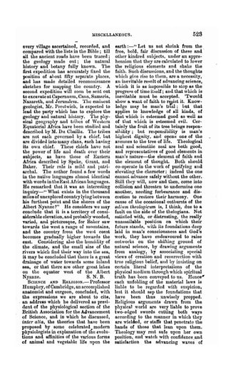MISCELLANEOUS.                                    529
   every village ascertained, recorded, and      earth :-" Let us not shrink from the
   compared with the lists in the Bible; till    free, bold, fair discussion of these and'
   all the ancient l'oads ha. ve beeu traced;    other kindred suhjects, under an appre-
   the geology made ont; the natural             hension thnt they are calculated to lower
   history and botany fully known. The           the religions elements and shake the
   Drst expedition has accurately fixed the     faith. Such discussions, and the thoughts
   position of ahout fifty separate !)laces,     which give rise to them, are a necessity,
   and has made detailed reconnaissance          an inevitahle re~~mlt of advancing science,
   sketches for mapping the country. A           which it is as nupo~sible to stop as the
   second expedition ,,~ill soon be sent out     progrefls of time itself; and that which is
   to excavate at Capernanm, Cann, Samaria,      inevitable must be accepted. 'Twould
   Nazareth, and J erusu.leln. The elmuent       show a want of faith to r~ist it. Know-
   geologist, Mr. Prestwich, is expected to      leage mn.y be man's tr101; Lut that
   lead the party whicb has to explore the       applies to 1010wle(lge of all kinds, of
   geology and natural history. The phy-        that which iH esteemed good as well as
   siC$! geography and tribes of 'VesteI'n       of that which is esteemed evil. Cer-
   Equatorial Aftica have been studietl and     tahlly the fruit of its tree brings respon-
   described by M. Du Cha.illu. The tribes       sil)ility; but respon:;ibility is num's
   are not each govcrne(l by a chief.· hut       highest dignity, and opens one of the
   are divided into many clans, each having     avenues to the tree of life. Theological
   its own chief. These ehiefs have not         zealand scieutilic zeal are both good,
   the power of life roul death over their       and representatives of good elenlents in
   subjects, as have those of Eastern           man's natlU'e-the element of faith and
   Africa desClibed by Spelm, Grant, and         the elelueut of thonght. Both should
   Baker. Then- rule is mihl and lxttri-         co-operate in the work of purifying and
   8.l'cbal. The author found a few words       el evatillg the character: indeed the one
  in the native languages nlmo~t identical      cannot 8(lvo,nce safely without the other.
   with words in theEast Africalllangnages.     Still they will, now and then, come into
   He remarked that it was an interesting       collision and tln'eaten to undennine one
   inquiry-" What exists in the thousand        another, needing forbearance and dis-
  miles of unexplored country lying between     cretion to restore then· harmony. One
  his furthest point and the shores of the      cause of the occasional outbursts of the
  Albert Nyanze?" He considers we may           odiltm, theologicum is, I think, due to a
  conclude that it is a ten'itory of consi-     fault on the side of the thelogians. Not
   aidemble elevation, and probably wooded,     satisfied with, or distrusting, the really
  varied, and picturesque, for Baker saw        unassailable position on which their
  towards the west a range 01 mountains,        future stands, with its foundations deep
  and the country from the we~t CORst           laid in man's consciousness and God's
   becomes gradually higher towunls the         work, they have endeavoured to raise
  east. Conflidering also the hluuiility of     outworks on the shifting ground of
  the climate, and the small size of the        natural science, by drawing arguments
  riyers which find their way into the sea,     from analogy, by associating special
  it may be concludecl that there is a great    views of creation and resurrection with
  drainage of water towards some inland         true religious belief, and by insisting on
  sea, or that there are other great lakes      certain literal interpretations of the
  on the equator west of the Albert             physical medium through which spiritual
  Nyanze.                          S. N. B.     truth has been conveyed to us. Hence'
      SCIENCE AND RELIGION.- Professor          each unfolding of the material law! is
  Humphry, of Cambridge, an accoIDI1lished      liable to be regarded with suspicion,
  anatomist and surgeon, concluded, with        lest it should sap the foundations that
  the expressions we are about to cite,         have been thus .unwisely propped.
. an address which he delivered as presi-       Religious arguments drawn from the
  c1ent of the physiological section of the     physical world are very liable to prove
  British Association for the Advancement       two-edged swords cutting both ways
  of Science, and in which he discussed,        according to the manner in which they
  inter alia, the theories that have been       are wielded, or staffs that penetrate the
  proposed by some celebrated modern            hands of those that lean npon them.
  physiologists in explanation of the evolu-    Theology may rest safe upon her own
  tions and affinities of the vaJ.ious forms    position, and watch with confidence ~ and
  of animal and vegetable life upon the         satisfaction the advancing waves of
 