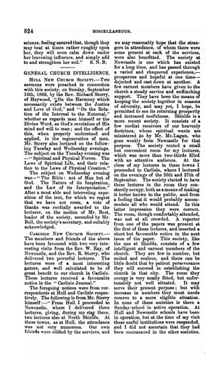 024                               MISCELLANEOUS.

Bcience, feeling assured that, though they     we may reasonably hope that the stran·
may beat at times rather roughly npon         gers in attendance, of whom there were
her, they will soon calm down under            some present at each of the services,
her leavening influence, and simply add       were also benefitted. The society at
to and strengthen her soil."      S. N. B.     Newcastle is one which has existed
                                              for a long time, and has passed through
GENEllAL CHURCH INTELLIGENCE.                 a varied and chequered experience,-
                                              prosperous and hopeful at one time-
   HULL NEW CHURCH SoclETY.-Two
                                              dejected and cast down at another. A
Bennona were preached in connection           few earnest members have given to the
with this society, on Sunday, September       church a steady service and unflinching
16th, 1866, by the Rev. Richard Storry,        support. They have been the means of
of Heywood, '~On the Harmony which             keeping the society together in seasons
necessarily exists between the Justice        of adversity, and may yet, I hope, be
Rnd Love of God," and "On the Rela-           permitted to see its returning prosperity
tion of the Internal to the External,"        and increased usefulness. Shields is a
whether as regards man himself or the         more recent society. It consists of a
Divine Word, as God's revelation of His       few cordial receivers of our heavenly
mind and will to man; and the effect of       doctrines, whose spiritual wants are
this, when properly understood and            ministered io by ?tIro Mc.Lagan, who
applied, in the regeneration of ma.n.         goes weekly from Newcastle for that
Mr. Storry also lectured on the follow-       purpose. The society rented a small
ing Tuesday and Wednesday evenings.           but convenient room for my lectures,
The subject on the Tuesday evening was        which was more than two-thirds filled
- " Spiritual and Physical Forces. The        with an attentive audience. At the
Laws of Spiritual Life, and their rela-       close of my lectures in these towns I
tion to the Laws of Physical Creation."       proceeded to Carlisle, where I lectured
   The subject on Wednesday evening           on the evenings of the 26th and 27th of
was-" The Bible: not of Man but of            September. The society elected to have
God. The Nature of its Inspiration,           these lectures in the room they con-
and the Law of its Interpretation."           stantlyoccupy, both as a means of making
After a most able and interesting expo-       it better known to the public, and from
sition of the text, for which we regret       a feeling that it would probably accom-
that we have not room, a vote of              modate all who would attend. In this
thanks was cordially awarded to the           latter impression they were correct.
lecturer, on the motion of Mr. Best,          The room, though comfortably attended,
leader of the society, seconded by Mr.        was not at all crowded. A reporter
Bell, the society's secretary, and suitably   from one of the papers was present at
acknowledged.                                 the first of these lectures, and inserted a
  CARLISLE    NEW CHURCH       SOCIETY.-      short but favourable notice in the next
The members and friends of the above          issue of the paper. This society, like
have been favoured with two very inte-        the one at Shields, consists of a, few
resting visits from the Rev. W. Ray, of       intelligent and earnest members of the
Newcastl~, and the Rev. R. Storry, who        church. They are few in number, but
dellyered two powerful lectures. The          united and zealous, and there can be
lectures were of a most interesting           little doubt that by patient perseverance
vature, and well calculated to be of          they will succeed in establishing the
great benefit to our church in Carlisle.      church in that city. The room they
These lectures received a favourable          occupy is very neatly fitted, but unfor-
notice in the "Carlisle Journal."             tunately not well situated.        It may
   The foregoing notices were from cor-       serve their present purpose; but with
respondents at Hull and Carlisle respec-      increase in numbers they must needs
tively. The following is from Mr. Storry      remove to a more eligible situation.
himself :-" From Hull I proceeded to          In none of these societies is there a
Newcastle, where I delivered three            Sunday-school in active operation. At
lectures, giving, during my stV there,        Hull and Newcastle schools have beeu
two lectures also at North Shields. At        in operation, but at the time of my visit
these towns. as at Hull, the attendance       these useful institutions were suspended,
was not very numerous. Our own                and I did not ascertain that they had
friends were e(lified by the services, and    been commenced in the other societies.
 