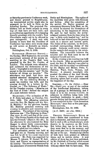 1IISCELLANEOUS.                                  527
or Saturday previous to Conf~rence week, Derby and Birmingham. The replies of
and thence proceed to Brightlingsea. the can(lidate were given with firlnness
An international service might also be and feeling. After the completion of
arranged, to be held in Paris on the the ser"ice, Dr. Bayley pr~ached an
following Sunday. The projected Ex- exhol·tatory discom'se from Matt. xx. 28,
hibition will no doubt surpass in every ill which he showed the Llesseulles8 of
way all t·hat have yet been 11e1<l; and ministering to the hapllmess of others.
so excellent an opportunity of exchanging He said he had known the newly-
friendly greetings with the world·s New ordained llllnister from the time when he
Churchmen ought 110t to be nllowed to . was" a little curly-headed Loy," al1(l he
pass Imimproved. I shall wait with believed he had entered upon his present
anriety to learn that the President of work in a sincere and earnest spirit.
Conference has taken such tinlely steps The uuties of the lluni8ter, he dedu.l'ed,
as will secure so desirable an object. involved con'esllonding duties of the
Yours,                THOS. STEVENSON.           people. Icebergs could never conunu-
    N o tttingh am, Oct. 9, 1866.                nieate warmth and encrgy to his minis-
                                                 trations. The connection 1.etween the
    NO'l'TINGHAM (HJt~DDER'LY STnF.ET).-
                                                 miuister and llis flock must be one of
On Sunday, 23rd September, the seventh
                                                 rcciproeal uCl1efit nl1<110ve.
anniversary sermons of the society as-              In the evening a tea nleeting was held
sembling at the People's Hall were in the chm·ch. After an agreeaule social
preached by the Rev. Dr. Goyder, of nlCal, the Hev. E. Matlcley was calle(l to
London. The subjects were attractive, the chair, and the nlceting was nadressed
and embraced the declarations of the by Dr. Bayley and Messrs. Potts, 're
Lord-·'Aprophet is notwithont honour, ~fadeley, Wa.rtl. Cook, Wab;on, mal
except in his own country," and" To the Bcuton. A pleasnnt moonlight ride
believer all things are possible." The awaited the retm"ll of the kind friends
attendance was good, and there was fron1 a distallce, whose !lreSence and
marked attention throughout the dis- cheering sphere had so much enhanced
courses. On the following Monday a
                                                 the hapI)iness of the day.
social ten meeting was held, and the
evening devoted to a lecture by Dr.                 INQUIRER. - '1'0 the Editor. - Dear
Goyder, on "The Influence of M nsic." Sir,-Could you, or any of the readers
On the Tuesday evening, "Miracles not of the Intellectual Rep08itory, infonn
the Test of Truth" formed the subject me of a passage in Swe(lenborg, and I
of a most elaborate lecture.                     think it is in the Arcana Ca.~lc8tia, in
    ~rEI.BOURNE.-The orc1inntioll of Mr.
                                                 reference to children being born with
J. F. Potts took place on Tuesday, Oct. hereditary ten<lencies to good, - their
16th, 1866. The officiating Ininisters pm-ents hnving had the same telldencies ?
 were the nev. Dr. Bayley and the Rev. It wus lnelltiolletl in the" New J erllsalem
E. Madele~y" On the previous S1lllday lfesscuger," some fom· or five years ago.
 lir. Madeley prenched monling Rnd Yours sincerely,                                 H.
eveniug to attentive and numerous con-              Birminghalu, Oct. 13, 1866.
gregations. The 8ubject of his nlorning              [A. O. 3460; 8~e also, 3304.]
discow-se was "The Highway to Zion,"
 (Isa. xxxv. 8-10.) and that of the even-            EMA~UEL SWEDENDOnG':;; RULES OP
ing, "The Divine Parable of the Seed cast LIFE.-Rules that contributed to form
into the G'round," (llro']i iv. 26-28.) In such a character, and that were exelnpli-
the afternoon he adluinir:;tere(l the Holy fled in such a life ns Swedenborg's, must
 Supper to about thirty comlnllnicants. deserve to be engraven on the 11cart.
Dming his stay Mr. Madeleyalso bap- But before they can be in the heart,
 tise(l one adult and two infants.               they must first be in the memory, and
    'I'he ordination service was held at they must pass into the 111emory through
 half-past ten on Tuesday morning, and the ear or the eye. Swedenuorg's Rules
 was felt b)" all to he n 1l10st iJnIJ1'e~~si ve of Life have been pIinted at different
 ceremony. Mr. Potts was supported by times, and in various styles. A neW'
 Messrs. T. Adcock, W. Dexter, W. Suls- edition of them has just been published,
 bury, and Timlns, as representatives of by l'lr. Pulsford, of Lon(lon, 'which seems
 the society. The service was honoured by to us to bear a favourable cOlllparison
 the attendance of numerous friends from with any others that we have seen. ThQ
 