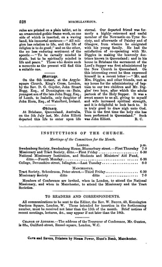 528                                     MISCELLANEOUS.

                                          eternal. Our departed friend was for-
rules are printed on a plain tablet, set in
an omamented gothic frame-work, on one    merly a highly - esteemed and useful
side of which is inserted, on a waving    member of the Newcastle-on-Tyne So-
band, his immortal sentence-" All reli-   ciety, and afterwards of Paisley and of
gion has relation to life, and the life ofGlasgow, from whence he emigrated
religion is to do good;" and on the other,with his young family. He had the
the no less enduring sentiment of the     satisfaction of co-operating with Mr.
apostle - "To be carnally minded is       Diggles in making the heavenly doc-
death, but to be spiritually minded is    trines known in Queensland; and in his
life and peace." Those who desire such    house in Brisbane the sacrament of the
a memento as the present will find this   Lord's Supper was first administered by
a suitable one.                           the New Church in Queensland. On
                                          this interesting event he thus expressed
               f'tarrfagr.                himself in a recent letter :-" Mr. and
  On the 6th instant, at the Argy le- Mrs. Diggles, and other friends, met at
square Church, King's Cross, London, my house for the administering of bap-
by the Rev. D. G. Goyder, John Stnart tism to our two children and Mr. Dig-
Bogg, Esq., of Donnington - on - Bain, gles' two boys, after which the adults
youngest son of the late John Bogg, Esq., partook of the Holy Supper. It was a
of Louth, to Isabella, only daughter of sweet season to us all, giving to myself
John Horn, Esq., of Waterford, Ireland. and wife increased spiritual strength,
                                          and it is delightful to look back to. It
               6fJltu&tp.                 is truly good to draw nigh unto God.
  At Brisbane, Queensland, Australia, This is the first time the holy rite has
on the 5th July last, Mr. John Elliott been performed in Queensland." Such
departed this life to enter upon life was John Elliott.                    R. C.


                  INSTITUTIONS                    OF      THE        CHURCH.
                         Meetings of the Committees for the Month.
                                        LONDON.                                                       p.m.
Swedenborg Society, Swedenborg House, Bloomsbury-street.-First Thursday                                7-0
Missionary and Tract Society, ditto.-First :F1riday .' ••....••••..••••..••                           6-30
National Missionary Institution, and Students and Ministers' Aid Fund,
     ditto.-Fourth Monday. . . . • • . . • . • • • • • • •• . . . . . . • • . . . • • . . •. •••.••   6-30
College, Devonshire-street, Islington.-Last Tuesday.. •• ..•• .. .. •• .. •• ••                        8-0
                                 :r.IANCHESTER.
Tract Society, Schoolroom, Peter-street.- Third Friday ••....•......•... ,. 6-30
Missionary Society       ditto                ditto    • • • • • • . . • • • • . . • • • . 7-0
  Members of Conference are invited, when in London, to attend the National
Missionary, and when in Manchester, to attend the Missionary and the Traei
Societies.

                     TO READERS AND CORRESPONDENTS.
  All communications to be sent to the Editor, the Rev. W. BnucE, 43, Kensington
Gardens Square, London, W. Those intended for insertion in the forthcoming
number, must be received not later than the 15th of the month. Brief notices of
recent meetings, lectures, &c., may apPear if not later than the 18th.

   CHANGE OF ADDREss.-The address of the Treasurer of Conference, Mr. Gunton,
is 88A, Guilford-street, Russel-square, London, W.C.


       C..:q od     SBVEB,   PriIlters by Steam Power, Hunt's Bank, Manclaester.
 
