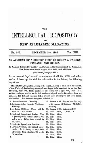 THE


   INTELLECTUAL REPOSITOHY              AND


            NEW JERUSALEM MAGAZINE.

  No. 156.                DECEMBER 1ST, 1866.                      VOL.   XID.

AN ACCOUNT OF A RECENT VISIT TO NORWAY, SWEDEN,
              FINLAND, AND RUSSIA.
An Address delivered by the Rev. Dr. BAYLEY, in the Schoolroom of the Accrington
          N ew Jerusalem Church, August 20th, 1866, with additions.
                            (Continued from page 488.)
 AFTER several days' careful examination of all the MSS. and other
'works, I drew up, for definite information in the future, the following
 report : -
   State of MSS., &c., in the Library of the Hoyal Academy of Sciences at Stockholm,
of the Works of Swedenborg, arranged, and begun to be examined by me this day,
Thursday, July 19th, 1866; continued, and completed August 8th, 1866. In a
written catalogue, marked as the 3rd, made and sighed by Jac Berzelius, there are
numbered 108 different volumes. but at present there are only 86, and those not all
manuscripts. The numbers are given as below:-
 1. Sensus Internus. Wanting.                10. Arcana MSS. Begins-here, but only
 2, 3. :rvIemorabilia. Lent to 'Vadstrom.       with chapter 16 Genesis. All before
    Wanting.                                     wanting.
 4, 5. Index Biblicus. These will be 11. Arcana 1'18S., but marked 80.
    what Dr. Tafel has had.                  12. Ditto ditto,     ditto    9.
 6. Index of Genesis and Esaias. This 13. Ditto ditto.
    is probably what comes after as 62, 14. Ditto ditto.
    and is here. It has been printed by 15. Ditto ditto.
    I)r. Tafel:                              16. Ditto ditto.
 7. Index to Apocalypsis Revelata.           17. Ditto ditto.
 8. Arcana Celestia, but marked incor- 18. Ditto ditto.
    rectly. It is simply a very brief 19. Ditto ditto.
    adversaria, from chapters 26 to 42. 20. Ditto ditto.
    Of DO value.                             21. Ditto ditto.
 9.                                          22. Ditto ditto.
 