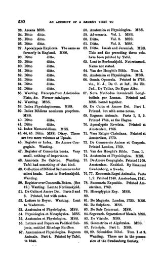 G80                  AN AOCOUNT OF A RECENT VISIT TO

28.   Arcana KSS.                             58.    Anatomica et Physiologiea. MSS.
24.   Ditto ditto.                            59.    Adversaria. Vo!. 1. MSS.
25.   Ditto ditto.                            60.    Ditto.        Vol. 2. MSS.
26.   Ditto ditto.                            61.    Ditto.        Vo!. 3. MSS.
27.   Apocalypsis Explicata. The same as      62.    Ditto. Isaiah and Jeremiah. MSS.
     formerly in England. M88.                      This and the preceding three vols.
28. Ditto             ditto.                        have been printed by Tafe!'
29. Ditto             ditto.                   68. Lent to Nordenskjold. Not returned.
80. Ditto             ditto.                        Name not stated.
81. Ditto             ditto.                   64. Van der Hooght's Bible. Tom. 2.
82. Ditto             ditto.                   65. Anatomica et Physiologica. 14SS.
S8. ~itto             ditto.                   66. Omnia Opuscu!a. Printed in 1758,
84. Ditto             ditto.                       viz., N. J., De C. et Inf., De UU.
85. Ditto             ditto.                        Jud., De Tellur, De Equo Alho.
86. Wanting. Excerptafrom Aristoteles          67~ Nova Methodus inveniendi Longi-
     Plato, &c. Former catalogue.                   tudinis per Lunam. Printed and
87. Wanting. MSS.                                   MSS. bound together.
88. Index Physiologicorum. MSS.                68. De Cultu et Amore Dei. Part 1.
89. Index Biblicus nominum proprium.                Printed, but with some notes.
     KSB.                                      69. Regnum Animale. Parts 1, 2, S.
40. Ditto             ditto.                        Printed 1744, at the Hague.
41. Ditto             ditto.                   70. Apooalypsis Revelata. Printed ~
42. Index Memorabilium. MSS.                        Amsterdam, 1766.
4:S, 44, 45. Ditto. MSS. Diary. There          71. Vera Religio Christiana. Printed at
   are two more volumes at U psala.                 Amsterdam, 1770.
46. Register or Index. De Amore Con-           72. De Commercio Animm et Corporis.
     gugiale. Wanting.                              Printed London, 1769.
47. Register of Concordia books. Very          73. Van der Hooght's Bible. Tom. 1.
     small. nothing of importance.             74. Anatomica et Physiologica. MSS.
~. Annotu.ta De Calvino.          ~anting.     75. DeAmoreCongugiale. Printed1768.
 - Tafel had something of that kind.                Amsterdam. Entitled. By Emanuel
4:9. Collection of Biblical Sentences under         Swedenborg, a Swede.
     aelect heads. Lent to Nordenskjold.       76, 77. Economia Regni Animalis. Parts
     Wanting.                                       1,2. Printed 1740. Amsterdam, 1741.
SO. Register over Concordia Boken. (See         78. Summana Expositio. Printed Am-
     47.) Wanting. LenttoNordenskjold.              sterdam, 1769.
61. De Cultu et Amore Dei. Parts 2 and          79. Hieroglyphic Key. MSS.
     8. Printed, but with notes.                80.
 52. Letters to Beyer. Wanting. Lent            81. De Magnete. London,1722. MSS.
      to Wadstrom.                              82. De Sulphure. MS8.
 58. Anatomica et Physiologica. MSS.            83. De Sale Communi. ~SS.
 54. Physiologica et Metaphysica. MSS.          84. Segewark. Separation of Metals. MSS.
 55. Anatomies et Physiologica. M8S.            85. De Vitriole. MSS.
 56. Letters and Papers on Political Sub-       86. Geometrica et Algebraica. MSS.·
      jects, entitled Rilsdags Shriften.       87. Principia. Part 1. MSS.
 67. Anatomica et Physiologica. Regnum        . 88, 89. Schmidius Bibel. Tom. 1 et 2.
      AnimaJe. Part 4. Printed bY' Tafel,            W&Dting. These are in the posses-
      bl 184,8.                                      lion of tlle SW'8d8JlborB SometT. . ~.
 