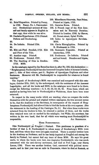 NORWAY, SWEDEN, FINLAND, AND RUSSIA.                           581
90.                                       100. Miscellanea Observata. Pars Prima.
91. Brief Exposition. Printed by Penny,       Printed at Lipsia, 1722.
    in 1769. Penny, No. 1, Paternoster- 101. Carmina Borea. Printed.
    row. Swedenborg's account ef him- 102. A French copy of the New Jeru-
    self and family appears in English in     salem and its Heavenly Doctrine.
    that copy, thus while he was alive.       Printed in London, 1782, by Ha"es,
92. Daedalus Hyperboreas.1719. Printed.       40, Dorset-street, Spital Fields.
    Polhem and Swedenborg.                103. Index to Apocalypsis Revelata.
93.                                           MSS.
94. De Infinito. Printed 1734.            104. Clam Hieroglyphica. Printed by
95.                                           R. Hindmarsh in 1784.
96. Ebb ock Flod. Swedish,1719. Ebb 105. Summario Expositio. Printed at
    and ]'low of the Tide.                    Amsterdam, 1769.
97. Another copy. Printed.                106. Prodromus. De Inftnito. Printed
98. ProdTomus. Printed, 1727.                 and not bound. Dresden and Lipsia,
99. The Smelting of Ores in Sweden.           1734.
    1719. MSS.
  In the catalogue signed byJac Ber~elius there is, after No. 102, this declaration:-
" Berghauptman Nordenskjold has also borrowed Complete Index of Arcana Coolestia,
part 1; ditto of first volume, part 2; Register of Apocalypse Explicata and other
Sentences. Moreover will Mr. Nerdenskjold be responsible for whatever is found
wanting."
  The deposit of Swedenborg's MSS. was examined and compared with this cata-
logue, October 27th, 1841, by the undersigned, with the assistance of the Assessor
Lagerhjelm; and all the books and MSS. in the catalogue were found to be there,
except the following numbers :-2, 3, 49, 50, 52, 63, 95. From these, which are
marked as having been lent to Nordenskjold or Wadstrom, there have been none
returned.
   In respect to the many works which are wanting, when we compare the works
themselves with the printed and original written catalogues, the true account s~ems
to be, that the Academy or the Secretary, in consequence of the request of Berg-
bauptman Nordenskjold, had allowed him to bind the books at his own expense. (See
the statement in the heading of the Catalogue No. 2.) But when these works were
returned from the binders to him, he retained a portion of them, and the works
thus retained were not so marked in the catalogue; but Wilke, the secretary, has
written .in his own hand, that for all which were wanting must Nordenskjold be
responsible.                                                       J AC .BEBZELIUS.
                               HERB NORDENSKJOLD.
  Otto Nordenskjold p: Fmg:rd i Finland. This gentleman is grandson of a
brother of that A. E. Nordenskjold to whom wany of Swedenborg's MSS. were
lent, and from whom they were not again received. There is another brother here
in the Academy as Professor, and he has lately inquired at Frug~rd and among the
family in Finland, but cannot find any trace of these MSS. He says his great
uncle, to whom the books were lent, was Augustus Nordenskjold, who was much
concerned with the anti.-sla'·eI'Y movement, and died at POli Logo, near Sierra
Leone, 1792. There was another brother, Carl, concenled wi.th. polttical move-
ments, an~ in that year was an exile in Pomerania, where he died at Rostock, or
 