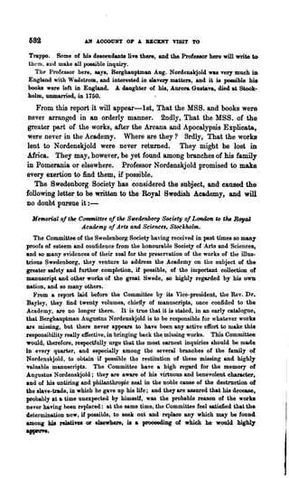 682                 Alf ACCOUNT OP A BBCBNT VISIT TO

Trappo. Some of his descendants live there, and the Professor here will write to
them, and make all possible inquiry.
  The Professor here, says, Berghauptman Aug. Nordenskjold was very much in
               "r
England with adstrom, and interested in slavery matters, and it is possible his
books were left in England. A daughter of his, Aurora Gustava, died at Stock-
holm, unmarried, in 1750.
    From this report it will appear-1st, That the MSS. and books were
 never arranged in an orderly manner. 2ndly, That the MSB. of the
greater part of the works, after the Arcana and Apocalypsis Explicata,
 were never in the Academy. Where are they? Srdly, That the works
lent to Nordenskjold were never returned. They might be lost in
Africa. They may, h~wever, be yet found among branches of his family
in Pomerania or elsewhere. Professor Nordenskjold promised to make
every exertion to find them, if possible.
   The Swedenborg Society has considered the subject, and eaused the
following letter to be written to the Royal Swedish Academy, and will
no doubt pursue it : -

  Memorial 01 t~ Committee oJ tM SlIJedenborg 'Society oJ London to the Royal
                  Academy oJ Aru and Science" Stockholm.
   The Committee of the 'Swedenborg Society having received in past times 80 many
proofs of esteem and confidence from the honourable Society of Arts and Sciences,
and 80 many evidences of their zeal for the preservation of the works of the illus..
mons Swedenborg, they venture to address the Academy on the subject of the
greater safety and further completion, if possible, of the important collection of
manuscript and other works of the great Swede, 80 highly regarded by his own
nation, and so many others. '
   From a rep~rt laid before the Committee by its Vice-president, the Rev. Dr.
Bayley, they find twenty volumes, chiefly of manuscripts, once confided to the
Academy, are no longer there. It is true that it is stated, in an early catalogue,
that Berghauptman Augnstus N ordenskjold is to be responsible for whatever WOI·ka
are missing, but there never appears to have been any active effort to make this
responsibility really effective, in bringing back the. missing works. This Committee
would, therefore, respectfully urge that the most earnest inquiries should be made
in every quarter, and especially among the several branches of the family of
N ordenskjold, to obtain if possible the restitution of these missing and highly
valuable manuscripts. The Committee have a high regard for the memory of
Augustus Nordenskjold; they are aware of his virtuous and benevolent character,
and of his untiring and philanthropic zeal in the noble cause of the destruction of
the slave-trade, iD which he gave up his life; and they are assured that his decease,
probably at a time unexpected by himself, was the probable reason of the works
never having heen replaced: at the same time, the Committee feel satisfied that the
determination now. if possible, to seek out and replace any which may be found
among b1a relatives or elsewhere, is a proceeding of which he would highly
aPPJft·
 
