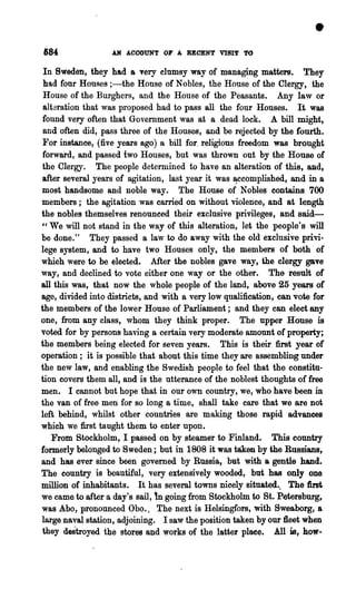 184                AN ACCOUNT OF A RECENT VISIt' TO

 In Sweden, they had a very clumsy way of managing matters. They
 had four Houses ;-the House of Nobles, the House of the Clergy, the
 House of the Burghers, and the House of the Peasants. Any law or
 alteration that was proposed had to pass all the four Houses. It was
found very often that Government was at a dead lock. A bill might,
 and often did, pass three of the Houses, and be rejected by the fourth.
 For instance, (five years ago) a bill for. religious freedom was brought
forward, and passed two Houses, but was thrown out by the House of
the Clergy. The people determined to have an alteration of this, &lld,
after several years of agitation, last year it was ~complished, and in a
most handsome and noble way. The House of Nobles contains 700
members; the agitation was carried on without violence, and at length
the nobles themselves renounced their exclusive privileges, and said-
"We will not stand in the way of this alteration, let the people's will
be done." They passed a law to do away with the old exclusive privi.
lege system, and to have two Houses only, the members of both of
which were to be elected. After the nobles gave way, the clergy gave
way, and declined to vote either one way or the other. The result of
all this was, that now the whole people of the land, above 25 y~ of
age, divided into districts, and with a very low qualification, can vote for
the members of the lower House of Parliament; and they can elect any
one, from any class, whom they think proper. The upper House is
voted for by persons having a certain very moderate amount of property;
the members being elected for seven years. This is their first year of
operation; it is possible that about this time they are assembling under
the new law, and enabling the Swedish people to feel that the constitu-
tion covers them all, and is the utterance of the noblest thoughts of free
men. I cannot but hope that in our own country, we, who have been in
the van of free men for so long a time, shall take care that we are not
left behind, whilst other countries are making those rapid advances
which we first taught them to enter upon.
   From Stockholm, I passed on by steamer to Finland. This country
formerly belonged to Sweden; but in 1808 it was taken by the Russians,
and has ever since been governed by Russia, but with a gentle hand.
The country is beautiful, very extensively wooded, but has only one
million of inhabitants. It has several towns nicely situated... The first,
                              m
we came to after a day's sail, going from Stockholm to St. Petersbnrg,
was Abo, pronounced Obo., The next is Helsingfors, with Sweaborg, a
large naval station, adjoining. I saw the position taken by our fleet when
they destroyed the stores and works of the latterplaee. All is, how-
 