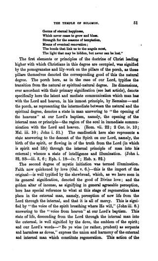 THE TEMPLE OF SOLOMON.                           51
                Germs of eternal happiness,
                Which never cease to grow and blel8.
                Strength for the seasons of temptation,
                Means of eventual renovation;
                The bonds that link us to the angels moat,
                The light that may be hidden, but never can be lost."
   The first elements or principles of the doctrine of Christ leading
higher with which Christians in this degree are occupied, was signified
by the pomegranates and lily-work on the pillars of the porch, as these
pillars themselves denoted the corresponding good of this the natural
degree. The porch here, as in the case of our Lord,typmes the
transition from the natural or spiritual-natural degree. Its dimensions,
ever accordant with their primary signification (see last article), denote
specifically here the latent and mediate communication which man has
with the Lord and heaven, in his inmost principle, by Remains-and
the porch, as representing the intermediate between the natural and the
spiritual degree, denotes a state in man answering to "the opening of
the heavens" at our Lord's baptism, namely, the opening of the
internal man or principle-the region of the soul in immediate commu-
nication with the Lord and heaven. (Rom. vii. 22; 2 Cor. iv. 10 j
Mal. ill. 10; John i. 51.) The candlestick here also represents a
stlte answering to the descent of the Spirit on our Lord, namely, the
birth of the spirit, or flowing in of the truth from the Lord (in which
is spirit and life) through the internal principle of man into his
external; whence a state of intelligence and illumination. (John i.
82, 58-ill. 5, 6; Eph. i. 18--iv. 7; Heb. x. 82.)
   The' second degree of mystic initiation was termed illumination.
Faith now quickened by love (Gal. v. 6.)-this is the import of the
original-is well typified by the shewbread, which, as we have seen in
its general signification, denoted the good of Divine love; and the
golden altar of incense, as signifying in general agreeable perception,
here has special reference to what at this stage of regeneration takes
place in the external man, namely, perception of new life from the
Lord through the internal, and that it is all of mercy. This is signi-
fled by "the voice of the spirit breathing where He will," (John ill. 8.)
 answering to the "voice from heaven" at our Lord's baptism. This
state of life, descending from the Lord through the internal man into
 the external, is well sigIDfied by the dove, the emblem of the spirit;
 and our Lord's words-" Be ye wise (or rather, prudent) as serpents
 and harmless as doves,' t express the union and harmony of the external
 and internal man which constitute regeneration. This action of the
 