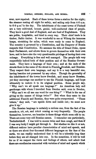 NORWAY, SwEDEN, I'tNLAND, AND aUSSIA.                   683

ever, now repaired. Eaeh of these towns forms a station for the night;
the steamer resting all night for safety, and sailing only from 4-0 a.m.
to 6-0 p.m.- in the day. The inhabitants of the coast towns of Finland
 are a very cultivated, honest, genial, well-conducted class of people.
 They know a good deal of England, and are fond of Englishmen. They
are polite, hospitable, and kind in every way. Their chief trade is in
 timber, Baltic timber. It was wonderful to see at Wiborg the immense
 heaps, stretching for miles, which were ready to come to England_
 The eountry is governed by a Constitution, and the Emperor of Russia
respects that Constitution. He assumes the title of Grand Duke, opens
their Parliament, and allows them to govern themselves with their- own
 laws, and to have also the very questionable privilege of having their own
 coinage. Everything is free and well managed. The people talk very
 respectfully indeed both of their position and of the Russian Govern·
 ment. They have 8 language of their own; and at the ends of the
 'Streets there is the name of the street in Finnish.-Bwedish, and Russian~
They respect their own language, and say it is a very beautiful one,
.having beauties. not possessed by any other. Though the generality     or
 the inhabitants of the towns know Swedish, and many know Russian,
yet they encourage one anothet to lise the Finnish language, and hope
 ultimately to restore it to its original' position. Some people My;
 4' Why can't we all' speak one language?"           An American lady and.
gentJem"n with whom I .travelled from Sweden said,' even in' Sweden,
 "Why·can't we all use one word for one thing?" "What is the use of
 giving us the names of things twice?" But when they cattle to the
additional Finnish and Russian, they were quite overpowered. " These
 letters," they said, "are upside down and inside out; we must now
give it up."
    The Russian language is certainly a curious one, from the fact of the
sounds u, tch, 8ch, and tchich 'coming so very frequently. The people
themselves. however, see beauties in these things which seem odd to us;
There are some very odd Russian names. I remember one particularly,
Tschiehichkoft'. I was told to sneeze twice and then cough, and then it
I was 1Jery luclq I might get through it. But whether we like'it or not-.
different nations have peculiar characteristics of mind and speech, and
8S there are about four thousand different languages on the face of the
earth, we can readily' understand that it will· be a tolerably long ·time
before they are all changed into one. In the meantime, it" will be'well
for us if we respect the views and feelings of others, and admit that
~ete are excellencies connected with varieties of mind and speech which

                                                                              /"
 