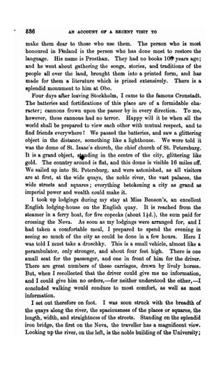 686               AN ACCOUNT OP A RECENT VISIT TO

make them dear to those who nse them. The person who is most
honoured in Finland is the person who has done most to restore the
language. His name is Prosthan. They had no books 10ft years ago;
and he went about gathering the songs, stories, and traditions of the
people all over the land, brought them into a printed form, and has
made for them a literature which is prized extensively. There is a
splendid monument to him at Oboe
   Four days after leaving Stockholm, I came to the famous Cronstadt.
The batteries and fortifications of this place are of a formidable cha-
rac~r; cannons frown upon the passer by in every direction.         To me,
however, these cannons had no terror. Happy will it be when all the
world shall be prepared to view each other with mutual respect, and to
find friends everywhere! We passed the batteries, and saw a glittering
object in the distance, something like a lighthouse. We were told it
was the dome of St. Isaac's church, the chief church of St. Petersburg.
It is a grand object, sif1ding in the centre of the city, glittering like
gold. The country around is flat, and this dome is visible 16 miles off.
We sailed up into St. Petersburg, and were astonished, as all visitors
are at first, at the wide quays, the noble river, the vast palaces, the
wide streets and squares; everything betokening Br city as grand as
imperial power and wealth could make it.
   I took up lodgings during my stay at Miss Benson's, an "excellent
English lodging-house on the English quay. It is reached from the
steamer in a ferry boat, for five copeeks (about ltd.), the sum paid for
crossing the Neva. As soon as my lodgings were arranged for, and I
had taken a comfortable meal, I prepared to spend the evening in
seeing so much of the city as could be done in a few hours. Here I
was told I must take a droschky. This is a small vehicle, almost like a
perambulator, only stronger, and about four feet high. There is one
small seat for the passenger, and one in front of him for the driver.
There are great numbers of theso carriages, drawn by lively horses.
But, when I recollected that the driver could give me no information,
and I could give him no orders,-for neither understood the other,-I
concluded walking would conduce to most comfort, as well as most
information.
   I set out therefore on foot. I was soon struck with the breadth of
the quays along the river, the spaciousness of the places or squares, the
length, width, and straightness of the streets. Standing on the splendid
iron bridge, the :first on the Neva, the traveller has a magnificent view.
Looking up the river, on the left, is the noble building of the University;
 