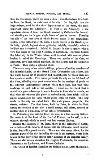 NORWAY, SWEDEN, FINLAND, AND RUSSIA.                     587

then the Exchange, where the river widens; then the fortress first built
by Peter the Great, the rude heart of his city. On the. right, are the
large palaces, used by the chief departments of the State, the most
important being the Admiralty. In front of the Admiralty, is the
equestrian statue of Peter the Great, erected by Catherine the Second,
and standing on the largest sin~le block of granite known. Forming
one side of the vast area of which Peter's statue is the magnificent
centre, is the cathedral of St. lsaac, a noble church in the Greek style,
its lofty, gilded, highest dome glittering brightly, especially when a
brilliant sun is overhead. Behind St. Isaac's, is also a square, 'with a
very fine statue of the Czar Nicholas, on horseback. Forward, behind
the Admiralty, is the Winter Palace, as it is called, with another palace
behind it, called the Hermitage. These two abodes of the Czar, or
Emperor, have been united together, like the Louvre and the Tuilleries
at Paris. They make a splendid whole.
   There are many other noble buildings, palaces Of leading members of
the imperial family, as the Grand Duke Con~tantine and others, and
the whole hu.s an air of grandeur and magnificence to which there are
few equals on earth. Five canals permeate the city on the left bank of
the Neva, affording very great convenience for the carriage of goods to
the different thoroughfares through which they pass, and with wide
roadways on each side of the canals. ,I could not but think that it
would be a great advantage to south London to have similar canals, so
that when the wharves give place to embankment, there might still be
ample convenience for those whose goods come by water. The long
roads in the city are called lines; the wide places, prospects; the
streets, oulekas. The first house, built by Peter, in which he lived
during the erection of the city, a small cottage, still exists, covered by
another shell of a building, for the sake of preservation.
   St. Petersburg was built by Peter, on piles, in a flat, marshy district.
He made it at the head of the Gulf of Finland, as he said, to be a
window, through which he could look into western Europe.
   Besides the cathedral of St. Isaac, there is the cathedral of Kazan,
an imitation of St. Peter's, of Rome, with its colonnade, much inferior
in size, but still a grand church. There are also many others, for the
different parts of the city, including the one in the fortress, where lie in
tombs on the floor of the church many members of the imperial family.
There are also several churches for English Protestants, for American
Protestants, for Lutherans, and Roman Catholics.
  The Greek or Russian churches are divided inside, about the middle,


                               •
 