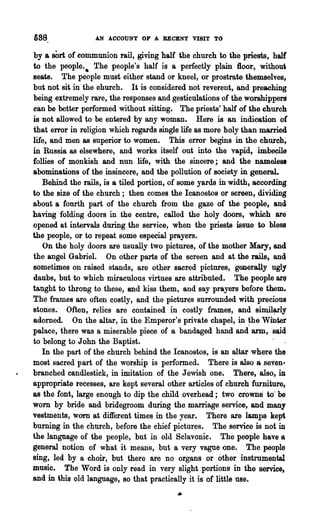 &88               AN ACCOUNT OF A RECENT VISIT TO

by &sOrt of communion rail, giving half the church to the priests, hall
to the people.• The people's half is a perfectly plain floor, withou~
seats. The people must either stand or kneel, or prostrate themselves,
but not sit in· the church. It is considered not reverent, and preaching
being extremely rare, the responses and gesticulations of the worshippers
can be better performed without sitting. The priests' half of the chureh
is not allowed to be entered by any woman. Here is an indication or
that error in religion which regards single life as more holy than married
life, and men as superior to women. This error begins in the church;
in Russia as elsewhere, and works itself out into the vapid, imbecile
follies of monkish and nun life, with the sincere; and the nameleu
abominations of the insincere, and the pollution of 80ciety in general
   Behind the rails, is a tiled portion, of some yards in width, according
to the size of the church; then comes the Icanostos or screen, dividing
about a fourth part of the church from the gaze of the people, ~d
having folding doors in the centre, called the holy doors, which $re
opened at intervals during the service, when the priests issue to bless
the people, or to repeat some especial prayers.
   On the holy doors are usually two pictures, of the mother Mary; and
the angel Gabriel. On other parts of the screen and at the rails, and
sometimes on raised stands, are other sacred pictures, generally· ugly
daubs, but to which miraculous virtues are attributed. The people are
taught to throng to these, and kiss them, and say prayers before them..
The frames are often costly, and the pictures surrounded with precious
stones. Often, relics are contained in costly ftames, and simil~ly
adorned. On the altar, in the Emperor's private chapel, in ~he Winter
palace, there was a miserable piece of a bandaged hand and arm, said
to belong to John the Baptist.
   In the part of the church behind the Icanostos, is an altar where the
most sacred part of the worship is performed. There is &so·& ~seven·
branched candlestick, in imitation of the Jewish one. There, also, in
appropriate recesses, are kept several other articles of church furniture,
as the font, large enough to dip the child overhead; two croWDS to' be
worn by bride and bridegroom during the marriage service', and many
vestments, WOrD at different times in the year. There are lamps kept
burning in the church, before the chief pictures. The service is not in
the language of the people, but in old Sclavonic. The people have a
general notion of what it means, but a very vague one. The people
sing, led by a choir, but there are no organs or other instrumental
music. ' The' Word is only read in very slight portions in the service,
and in this old language, so that practically 'it is of little 11se•
                                          •
 