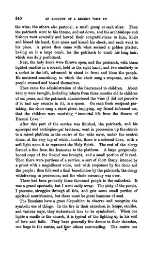 640               AN ACCOUNT alP A RECENT VISIT TO

the wine, the others also partook; a small group at each altar. Then
the patriarch went to his throne, and sat down, and the archbishops and
bishops went severally and bowed their congratulations to him, knelt
and kissed his hand, then arose and kissed his cheek, and each went to
his place. A priest then came with what seemed a golden platter,
having on it a large comb, for the patriarch to comb his long hair,
which was duly performed.
   Next, the holy doors were thrown open, and the patriarch, with three
lighted candles in a socket, held in the right hand, and two similarly in
a socket in the left, advanced to stand in front and bless the people.
He muttered something, to which the choir sung a response, and the
people crossed and bowed themselves.
   Then came the administration of the Sacrament to children. About
twenty were brought, including infants from three months old to children
of six years, and the patriarch administered the wine (I did not perceive
if it had any crumbs in it), in a spoon. On each fresh recipient par-
taking, the choir sung a short piece, implying, my friend informed me,
that the children were receiving "immortal life from the Source of
Eternal Love."
   After this part of the service was finished, the patriarch, and his
episcopal and archiepiscopal brethren, went in procession up the church
to a raised platform in the centre of the wide nave, under the central
dome, at the very top of which, inside, there is a colossal dove, with a
soft light upon it to represent the Holy Spirit. The rest of the clergy
formed a line from the Icanostas to the platform. A large gorgeously-
bound copy of the Gospel was brought, and a small portion of it read.
Then there were portions of a service, a sort of short litany, intoned by
a priest with a magnificent voice, and with responses. by the choir and
the people; then followed a final benediction by the patriarch, the clergy
withdrawing in procession, and the whole ceremony was over.
   There had been probably three thousand people in the cathedral. It
was a grand spectacle, but- I went sadly away. The piety of the people,
I presume, struggles through all this, and gets some small portion of
spirituai nourishment, but there must be great leanness of soul.
   The Russians have a great disposition to observe and recognise the
symbolic use of things. In the :fire in their churches, in lamps, candles,
and various ways, they understand love to be symbolised. When one
lights a candle in the church, it is typical of the lighting up in his soul
of love and faith. They have generally five domes to their churches,
one large in the centre, and four others surrounding. The centre one
                              •
 