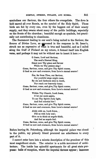 NOBWAY, SWEDEN, FINLAND, AND RUSSIA.                    541
symbolises our Saviour, the four others the evangelists. The dove is
held sacred all over Russia, as the symbol of the Holy Spirit. These
birds are fed .by every one, even by the beggars out of their scanty
supply, and they swarm about many of the public buildings, especially
on the fronts of the churches; beautiful enough as symbols, but practi-
cally not contributing to cleanliness.
   The Sacrament leading to our soul's being united to the Saviour, the
Source of Divine Love, as wressed in the response in St. Iaaac's,
struck me 8S expressive of W'nat is true and beautiful, and as I sailed
along the Gulf of Finland on my return, it formed itself into English
verse, ~d perhaps it may not be without use to insert it here : -
                     o Jesus, Lord and Saviour,
                       The soul's Eternal King,
                     Grant now Thy grace and favour
                       While we Thy praises sing !
            Come, Saviour, come, and give Thy Spirit course,
            o feed us now and evermore, from Love's eternal source!
                     Far, far from Thee, our Saviour,
                       Our youthful steps might roam,
                     By sin and darkness sink in death,
                       Nor reach our heavenly home.
            Come, Saviour, come, and give. Thy Spirit course,
            o feed us now and evermore, from Love's eternal source!
                     Within Thy Church, Lord J eaus,
                       o let our souls aspire,
                     To see Thy Spirit's holy light,
                       And feel celestial fire I
            Come, Saviour, come, and give Thy Spirit course,
            o feed us now and evermore, from Love's eternal source I
                     Abide with us, Lord Jesus, "
                       Fill us with holy zeal;
                     Give ns to think as angels think,
                       And feel as an~els feel.
            Come, Saviour, come, and give Thy Spirit course,
            o feed us now and evermore, from Love's eternal source!
Before leaving St. Petersburg, although the imperial palace was closed
to the public, my princely friend procured me admittance to every
part of it.
   I cannot enter here into a minute description of the grandeur of this
most magnificent abode. The exterior is a noble monument of archi-
tecture. The inside has splendid apartments for all great state pur-
poses: halls of reception, where the imperial thrones appear; immense
 