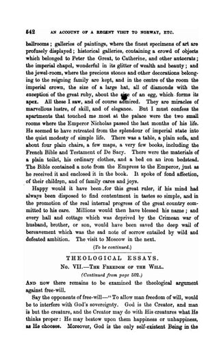 642       AN ACCOUNT OF A BEQBNT VISIT TO NORWAY, ETO.

ballrooms; galleries of paintings, where the finest specimens of art are
profusely displayed; historical galleries, containing a erowd of objects
which belonged to Peter the Great, to Catherine, and other autocrats;
the imperial chapel, wonderful in its glitter of wealth and beauty; and
the jewel-room, where the precious stones and other decorations belong-
ing to the reigning family are kept, and in the centre of the room the
imperial crown, the size of a large hat, all of diamonds With the
exception of the great ruby, about the iF of an egg, which -forms its
apex. All these I saw, and of course aaIDired. They are miracles of
marvellous lustre, of skill, and of elegance. But I must confess the
apartments that touched me ,most at the palace were the two small
rooms where the Emperor Nicholas passed the last months of his life.
He seemed to have retreated from the splendour of imperial state into
the quiet modesty of simple life. There was a table, a plain sofa, and
about four plain chairs, a few maps, a very few books, including the
French Bible and Testament of De Sacy. There were the materials of
a plain toilet, his ordinary clothes, and a bed on an iron bedstead.
The Bible contained a note from the Empress to the Emperor, just as
he received it and enclosed it in the book. It spoke of fond affection,
of their childr~n, and of family cares and joys.
   Happy would it have been .for this great ruler, if his mind had
always been disposed to find contentment in tastes so simple, and in
the promotion of the real internal progress of the great country com-
mitted to his care. Millions would then have blessed his name; and
every hall and cottage which was deprived by the Crimean war of
husband, brother, or son, would have been saved the deep wail of
bereavement which was the sad note of sorrow entailed by wild and
defeated ambition. The visit to Moscow in the next.
                            (To be continued.)

                THEOLOGICA.L ESSAYS.
              No. VIl.-THE FREEDOM OF THE WILL.
                       (Continued from page 502.)
AND   now there remains to be examined the theological argument
against free-will.
   Say the opponents offree-will-" To allo'Y man freedom of will, w~uld
be to interfere with God's sovereignty. God is the Creator, and man
is but the creature, and the Creator may do ,vith His creatures what He
thinks proper: He. may bestow upon them happiness or unhappiness,
as He chooses. Moreover, God is the only self-existent. :Being in ~e
 