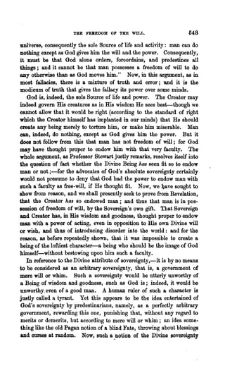 THE FBBEDOM OF THE WILL.                       548
universe, conseqnently the sole Source or life and activity: man can do
nothing except as God gives him the will and the power. Consequently,
it must be that God alone orders, foreordains, and predestines all
things; and it cannot be that man possesses a freedom of will to do
any otherwise than as God moves him." Now, in this argument, aB in
most fallacies, there is a mixture of truth and error; 'aDd it is the
modicum of truth that gives the fallacy its power over some minds.
   God is, indeed, the Bole Source of life and power. The Creator may
indeed govern His creatures as in His wisdom He sees best-though we
cannot allow that it would be' right (according to the standard of right
which the Creator himself has implanted in our minds) that He should
create any being merely to torture him, or make him miserable. Man
can, indeed, do nothing, except as God gives him the power. But it
does not follow from this that man has not freedom of will; for God
may have thought proper to endow him with that very faculty. The
whole argument, as Professor Stewart justly remarks, resolves itself into
the question of fact whether the Divine Being has seen fit so to endow
man or not ;-for the advocates of God's absolute sovereignty certainly
would not presutne to deny that God had the power to endow man with
such a'faewty as free-will, if He thought fit. Now, we 1)ave sought to
show from reason, and we shall presently seek to prove from Revelation,
that the Creator has so endowed -man; and thus that man is in pos-
session of freedom of will, by the Sovereign's own gift. That Sovereign
and Creator has, in His wisdom and goodness, thought proper to endow
man with a power of acting, even in opposition to His own Divine will
or wish, and thus of introducing disorder into the world: and for the
reason, BS before repeatedly shown, that it was impossible to create a
being of the loftiest character-a being who should be the image of God
himself-without bestowing upon him such a faculty.
   In reference to the Divine attribute of sovereignty, -it is by no means
to be considered as an arbitrary sovereignty, that is, a government or
mere will or whim. Such a sovereignty would be utterly unworthy of
a Being of wisdom and goodness, such as God is; indeed, it would be
unworthy. even of a good man. A human ruler of such a character is
justly called a tyrant. Yet this appears to be the idea entertained of
God's sovereignty by predestinarians, namely, as 8 perfectly arbitrary
government, rewarding this one, punishing that, without any regard to
merits or demerits, but according to mere will or whim; an idea some-
thing like the old Pagan notion of a blind Fate, throwing about blessings
and curses at random. Now, such a ~Dotion of the Divine sovereig!:lty
 