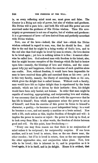 644                   THE FREEDOM OF THE      ~LL.



 is, as every reflecting mind must see, most gross and false. The
 Creator is a Being not only of power, but also of wisdom and goodness.
His Divine will is pure love; and both His will and His power are ever
exercised under the guidance of His Divine wisdom. Thus His sove-
reignty or government is not one of caprice, but of wisdom and goodness:
it is a government of laws-of laws derived from and perfectly accordant
with Divine wisdom.
    Now, one of the laws-indeed, the chief law-which the Divine
wisdom ordained in regard to man, was, that he should be free. And
this to the end that he might be a being worthy of God's love, and to
the end also that God might be loved by man in return; for love desires
to be loved again; yet love is nothing unless it is free: it cannot other-
wise be called love. God endowed man with freedom to the~ intent, also,·
that he might become receptive of the blessings which He had to bestow
upon him-namely, the blessings of love and wisdom, and the conse-
quent lofty joy and happiness, which the exercise of such qualities alone
can confer. Now, without freedom, it would have been impossible for
man to have received these gifts and exercised them as his own: yet it
is this very faculty, namely, the liberty of exercising them as /tis Otc1l,
which gives the delight that is called human. Without such a faculty,
man would have felt no higher delight than is experienced by the brute
animals, which are led or driven by their instincts: thus, his delight
would have been only bestial, not human. In order that man might be
capable of receiving, appropriating, and reciprocating love and wisdom,
it was necessary that he should be endowed with the appeo'rance that he
has life in himself; from which appearance arises the power to act Q8
of himself; and from the exercise of this power he forms to himself a
character, a quality,-he becomes a quasi independent being: in a word
he becomes a 111an, and not merely a machine or a brute animal. Now
such a life, such action as this, implies freedom of thought and will: it
implies the power to receive or reject: the power to look up to God, or
to look away from Him: in other words, the freedom of choice between
good and evil. On this point, hear Swedenborg:-
    "Everyone may from reason see that there is no conjunction of
mind unless it be reciprocal; for reciprocality conjoins. If one loves
another, and is not loved in return, then as the one draws near, the
other recedes; but if he is loved in return, then as the one approaches
the other approaches also, and conjunction takes place. Now, love
wills to be· loved; this is inherent in it; and in proportion as it is
loved again, it is in itself, and in }ts delight. Henee it is evident, that
 