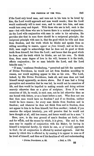 THE FREEDOM OP TIIB WILL.                          645

if'the Lord only loved man, and were not in his turn to be loved by
him, the Lord would approach and man would recede; thus the Lord
would continually will to meet man, and to enter into him, 8Jld man
would turn away and depart. With those who are in hell, such is the
ease-but with those who are in heaven there is a mutual conjunction.
As the Lord wills conjunction with man in order to his salvation, He
provides also that in man there should be a reciprocal principle; the
reciprocal principle with man is, that the good which he wills and does
from freedom, and the truth which he thinks and speaks from so
willing according to reason, appear as fron~ himself, and as his own.
Still, man ought to acknowledge that he does not do good or think
truth from himself, but from the Lord; and hence tha·t the good which
he does, and the truth which he thinks, are not his own. To think
thus, from some degree of love in the will, because it is the truth,
effects conjunction; for 80 man beholds the Lord, and the Lord
beholds man."):t
    "If man," continues Swedenborg, "perceived and felt the operation
of Divine Providence, he would not act from freedom according to
 reason, nor would anything appear to him as his own. The Lord,
 indeed, by His Divine Providence, leads all, and man does not lead
 himself except apparently, as shown above. But if man had a living
 perception and sensation that he was led, he wOl1ld not be conscious of
 life, and then would be impelled to making sounds and doing actions'
 scarcely otherwise than as a piece of sculpture. Even if he were
 conscious of life, he would, in such case, not be led otherwise than as
 one bound with fetters, or as a beast before 8i cart. Who does not see
 that then man would have no freedom? and if no freedom, neither
 would he have reason; for every man thinks from freedom and in
 freedom; and whatever he does not think from and in freedom, does
 not appear to him to be from himself, but from another; indeed, if you
 examine the subject interiorly, you will perceive that he would not
 have thought at all, still less reason, and hence would not be a man." t
    Here, now, is the true ground of man's freedom set forth,-the
 end for wIiich, and the means by which, it is given. The end is, that
 man may be capable of conjunction with his Maker, by having in
himself a reciprocal faculty, by which he can, as oj hilnself, approach
 to God; for all conjunction is effected by mutual approach. And the
 means by which this is effected iB, by causing it to appear to man as if
he lived of himself, and thus as if his faculties of will and understanding
             • Divine Providence,   D.   92.    t   Ibid, n. 176.
                                                                    85
 