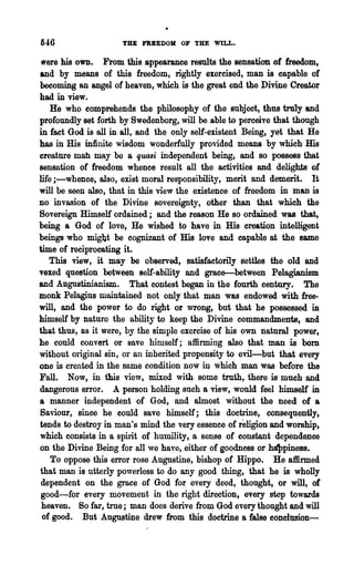 546                  THE FRBEDOM OF THE WILL.

 Vere his own. From this appearanee results the sensation of freedom,
and by means of this freedom, rightly exercised, man is capable of
becoming an angel of heaven, which is the great end the Divine Creator
had in view.
    He who comprehends the philosophy of the subject, thus truly and
profoundly set forth by Swedenborg, will be able to perceive that though
in fact God is all in all, and the only self-existent Being, yet that He
has in His infinite wisdom wonderfully provided means by which His
creature mah may be a quasi independent being, and so possess that
sensation of freedom whence result all the activities and delights of
life i-whence, also, exist moral responsibility, merit and demerit. It
will be seen also, that in this view the existence of freedom in man is
no invasion of the Divine sovereignty, other than that which the
Sovereign Himself ordained; and the reason He ,so ordained was that,
being a God of love, He wished to have in His creation intelligent
beings who mig1)t be cognizant of His love and capable at the same
time of reciprocating it.
   This view, it may be observed, satisfactorily settles the old and
vexed question between self-ability and grace-between Pelagianism
and Augustinianism. That contest began in the fourth century. The
monk Pelagius maintained not only that man was endowed with free-
will, and the power to do right or wrong, but that he possessed in
himself by nature the abilit~· to keep the Divine commandments, and
that thus, as it were, by the simple exercise of his own natural power,
he could convert or save himself; affirming also that man is born
without original sin, or an inherited propensity to evil-but that every
one is created in the same condition now it;l which man was before the
Fall. Now, in this view, mixed with some truth, there is much and
dangerous error. A person holding such a view, would feel himself in
a manner independent of God, and almost without the need of a
Saviour, since he could save himself; this doctrine, consequently,
tends to destroy in man's mind the very essence of religion and worship,
which consists in a sphit of humility, a sense of constant dependence
on the Divine Being for all we have, either of goodness or h~pines8.
    To oppose this error rose Augustine, bishop of Hippo. He affirmed
that man is utterly powerless to do any good thing, that he is wholly
 dependent on the grace of God for every deed, thought, or will, of
 good-for every movement in the right direction, every step towards
 heaven. So far, true; man does derive from God every thonght and will
 of good. But Augustine drew from this doctrine a false eonelusion-
 