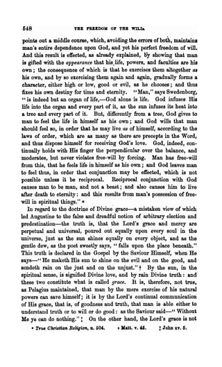 fi48                   TU FUEDOM 0., THE WILt.


 points out a middle course, which, avoiding the errors of both, maintains
 man's entire dependence upon God, and yet his perfect freedom of will.
 And this result is effected, as already explained, oy showing that man
 is gifted with the appearance that his.life, powers, and faculties are his
 own; the consequence of which is that he exercises them altogether as
 his own, and by so exercising them again and again, gradually forms a
 character, either high or low, good or evil, as he chooses; and thus
 fixes his own destiny for time and eternity. " Man," says Swedenborg,
 " is indeed but an organ of life,-God alone is life. God infuses His
 life into the organ and every part of it, as the sun infuses its heat into
 a tree and every part of it. But, differently from a tree, God gives to
 man to feel the life in himself as his own; and God wills that man
 should feel so, in order that he may live as of himself, according to the
laws of order, which are as many as there are precepts in the Word,
and thus dispose himself for receiving God's love. God, indeed, con-
tinually holds with His finger the perpendicular over the balance, and
moderates, but never violates free-will by forcing. Man has free-will
from this, that he feels life in himself as his own; and God leaves man
to feel thus, in order that conjunction may be effected, which is not
possible unless it be reciprocal. Reciprocal conjunction with God
causes man to be man, and not a beast; and also causes him to live
after death to eternity: and this results from man's possession of free-
will in spiritual things." *
    In regard to the doctrine of Divine" grace-a mistaken view of which
led Augustine to the false and dreadful notion of arbitrary election and
predestination-the truth is, that the Lord's grace and mercy are
perpetual and universal, poured out equally upon every soul in the
universe, just as the sun shines equally on every object, and 8S the
gentle dew, as the poet sweetly says, "falls upon the place beneath."
This truth is declared in the Gospel by the Saviour Himself, when He
says-" He maketh His sun to shine on the evil and on the good, and
sendeth rain on the just and on the unjust." t By the SUD, in the
spiritual sense, is signified Divine love, and by rain Divine truth: and
these two constitute what is called grace. It is, therefore, not true,
as Pelagius maintained, that man by the mere exercise of his natural
powers can save himself; it is by the Lord's continual communication
of His grace, that is, of goodness and truth, that man is able either to
understand truth or to will or do good: as the Saviour said-CC Without
Me ye can do nothing.": On the other hand, the Lord's grace is not
    • True Ohri,tian BeliVion,   D.   504.   t   Jlatt.   T.   '6.   : John xv. 5.
 