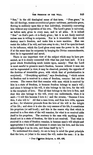 ~


                        l'u lI'BUDOK 0.. TD WILL.                            149
  t c tree," in the old theological sense of that term. Cl Free grace," in
  the old theology, means unconditional grace-arbitrary, particular grace)
  :flowing in suddenly upon this or that individual, irresistibly converting
  him without any co.operation of his own~ The Lord's grace is universal,
  8S before said, given to every man, and to all alike.              It is indeed
  c, free" on God's part-it is freely given; btJt it is not fJ"eely received
 unless man is willing to cooperate.. Nor i$" it irresistible: ~hat would
 destroy man's freedom, and make him a mere machine,. Man can
 resist the in1lu if he will, and turn away to sin; but if he ,ope;n his heart
 to its influence, which the Lord gives every man the power to do, and
 .if at the same time he cooperate by keeping 'the Divine commandments,
  then he is regenerated and saved.
       There is one important view of the subject which m,ay be bere pre-
 sented, as it is closely connected with what h~s just been said. It is a
 point which Swedenborg much insists upon, namely: That tbe Lord
  is most careful to preserve man's freedo~, because without it ~an can
  not be regenerated (a view, it may be observed, precisely the opposite of
 the doctrine of irresistible grace, with which that of predestination is
 ~onjoined).. "Everything spiritual," says Swedenborg, "which enters
  in freedom and is received in a stStte of freedoIQ, rema.ins: .but DO.t the
  reverse.. ~he reason that that remains with man which is receive,d by
  him ill a state of freedoD;l, js beca:use freedom belongs to Jn8U'S will;
 .and since it belongs to his ,vill, it also belongs to his love, for the will
 is the receptacle of love. That all that belongs to the love is free, .and
 th~t this also belongs to the will, every one ~derstands, when it is
 ;said-' I will this because I love it ;' and the reverse, 'Because I love
 this, I also will it.' .All that a man loves, and fro7p. ]pve wills, appears
 ,as free; ;for whatever proce~ds from the love Df his ,will is the delight
 .of his life; ,and since it is also ,the v~ry essence of his life, it constitutes
,his proprium (or self-hood); and this is the reason why that which is
.received in a free state of Ule will remains, for what is so received .adds
 .itself to his .propriu~. The .contrary is the case with anything intro-
.duced not in a state of freeElom, for this is not received.. That what is
..received in a st~te of freedom remains, is because ~n's will adopts.and
 appropriates it to itself, and because it enters 'into his love, and the love
,acknowledges it as its own, and forms itself by it."*
      -To understand this clearly, we are to keep i~mind the great prineipl.
·that the love, or (what is the same) the will, makes the man; it is the
                     • Tnu CW'tia.n Religion,   D.   498, 496,
 