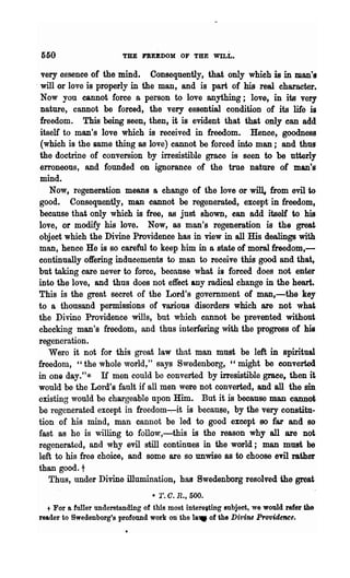 560                     THE FREEDOM OF THE WILL.

  very essence of the mind. Consequently, that only which is in man's
- will or love is properly in the man, and is part of his real character.
  Now you cannot force a person to love anything; love, in its very
  nature, cannot be forced, the very essential condition of its life is
  freedom. This being seen, then, it is evident that that only can add
  itself to man's love which is received in freedom. Hence, goodness
  (which is the same thing as love) cannot be forced into man; and thus
  the doctrine of conversion by irresistible grace is seen to be utterly
  erroneous, and founded on ignorance of the trne nature of man's
  mind.
     Now, regeneration means a change of the love or will, from evil to
 good. Consequently, man cannot be regenerated, except- in freedom,
 because that only which is free, as just shown, can add itself to his
 love, or modify his love. Now, as man's regeneration is the great
 object which the Divine Providence has in view in all His dealings with
 man, hence He is so careful to keep him in a state of moral freedom,-
 continually offering inducements to man to receive this good and that,
 but taking care never to force, because what is forced does not enter
 into the love, and thus does not effect any radical change in the heart.
 This is the great secret of the Lord's govemment of man,-the key
 to a thousand permissions of various disorders which are not what
 the Divine Providence wills, but which cannot be prevented without
 checking man's freedom, and thus interfering with the progress of his
 regeneration.
     Werc it not for this great law that man must be left in spiritual
 freedom, "the whole world," says Swedenborg, "might be converted
 in one day."* If men could be converted by irresistible grace, then it
 would be the Lord's fault if all men were not converted, and all the sin
 existing would be chargeable npon Him. But it is because man cannot
 be regenerated except in freedom~it is because, by the very constitu-
 tion of his mind, man cannot be led to good except 80 far and 80
 fast as he is willing to follow,-this is the reason why all are not
 regenerated, and why evil still continues in the world; man must be
 left to his free choice, and some are so unwise as to choose          em
                                                                    rather
 than good. t
     Thus, under Divine illumination, has Swedenborg resolved· 'ilie great
                                  • T. c. R., 500.
  t For a fuller understanding of this most intereiting subject, we would refer the
reader to Swedenborg's profound work on· the la.. of the Divine Providence.
 