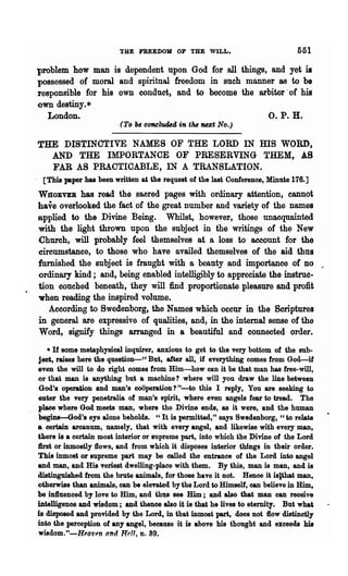 THE FREEDOM OP THE WILL.                               551
problem how man is dependent upon God for all things, and yet is
possessed of moral and spiritual freedom in such manner 8S to be
responsible for his own conduct, and to become the arbiter' of his
own destiny.*
   London.                                           o. P. H.
                         (To be COftCluded in tM nezt No.)

THE DISTINCTIVE NAMES OF THE LORD IN ms WORD,
  AND THE IMPORTANCE OF PRESERVING THEM, AS
  FAR AS PRACTICABLE, IN A TRANSLATION.
 [This paper has been written at the request of the last Conference, Minute 176.]
WnoEVEB has read the sacred pages with ordinary attention, cannot
have overlooked the fact of the great number and variety of the names
applied to the Divine Being. Whilst, however, those unaequainted
with the light thrown upon the subject in the writings of the New
Church, will probably feel themselves at a loss to account for the
circumstance, to ·those who have availed themselves of the aid thus
furnished the subject is fraught with a beauty and importance of no ,.
ordinary kind; and, being enabled intelligibly to appreciate the instrnc-
tion couched beneath, they will find proportionate pleasure and profit
when reading the inspired volume.
   According to 8wedenborg, the Names which occur in the Scriptures
in general are expressive of qualities, and, in the internal sense of the
Word, signify things arranged in a beautiful and connected order.
    • If some metaphysical inquirer, anxious to get to the very bottom of the sub-
ject, raises here the question-cc But, after all, if everything comes from God-if
even the will to do right comes from Him-how can it be that man has free-will,
or that man is anything but a machine? where will you draw the line between
God's operagon and man's coOPeration? tt_to this I reply, You are sooking to
enter the very Penetralia of man's spirit, where even angels fear to tread. The
plaee where God meets man, where the Divine ends, as it were, and the human
begins-God's eye alone beholds. "It is permitted," says Swedenborg, "to relate
a certain arcaUUlD, namely, that with every angel, and likewise with every man,
tbere is a certain most interior or !Supreme part, into which the Divine of the Lord
:first or inmostly flows, and from which it disposes interior things in their order.
Thie inmost or supreme part may be called the entrance of the Lord into angel
and man, and His veriest dwelling-place with them. By this, man is man, and is
distinguished from the brute animals, for those have it not. Hence it islthat man,
otherwise than animals, can be elevated by the Lord to Himself, can believe in Him,
be in1luenced by love to Him, and thus see Him; and also that man can receive
intelligence and wisdom; and thence also it is that he lives to eternity. But what
is disposed and provided by the Lord, in that inmost pari, does not flow distinctly
into the Perception of any angel, because it is above his thought and exceeds his
willdom."-H~av,n and "r.11, n. 89.
 