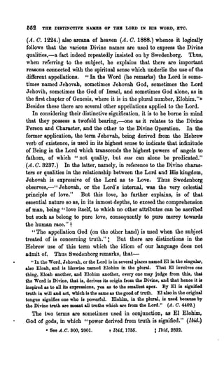 6fi2    THE DISTINCTIVE NAKEB OP TUB LOlU> IN              ms    WORD, ETO.

 (A. O. 1224.) also arcana of heaven (A. O. 1888.) whence it logically
 follows that the various Divine names are used to expreS8 the Divine
 qualities,-a fact indeed repeatedly insisted on by Swedenborg. Thus,
 when referring to the subject, he explains that there are important
 reasons connected with the spiritual sense which underlie the use of the
 different appellations. " In the Word (he remarks) the Lord is some-
times named Jehovah, sometimes Jehovah God, sometimes the Lord
Jehovih, sometimes the God of Israel, and sometimes God alone, as in
the first chapter of Genesis, where it is in the plural number, Elohim."*
Besides these there are several other appellations applied to the Lord.
    In considering their distinctive signification, it is to be borne in mind
that they possess a twofold bearing,~ne as it relates to the Divine
Person and Character, and the other to the Divine Operation. In the
former application, the term Jehovah, being derived from the Hebrew
verb of existence, is used in its highest sense to indicate that infinitude
of Being in the Lord which transcends the highest powers of angels to
fathom, of which "not quality, but esse can alone be predicated."
(A. C. 8287.) In the latter, namely, in reference to the Divine charao..
ters or qualities in the relationship between the Lord and Hia kingdom,
Jehovah is expressive of the Lord as to Love. Thus Swedenborg
observes,-" Jehovah, or the Lord's internal, was the very celestial
principle of love." But this love, he further explains, is of that
essential nature so 8S, in its inmost depths, to exceed the comprehension
of man, being "love itself, to which no other attributes can be ascribed
but such as belong to pure love, consequently to pure mercy towards
the human race." t
    "The appellation God (on the other hand) is used when the subject
treated of is concerning truth."! But there are distinctions in the
Hebrew use of this term which the idiom of our language does not
admit of. Thus Swedenborg remarks, that-
   " In the Word, J ehovah, or the Lord is in several places named El in the singular,
also Eloah, and is likewise named Elohim in the plmal. That El involves one
thing, Eloah another, and Elohim another, every one may judge from this, that
the Word is Divine, that is, derives its origin from the Divine, and that hence it is
inspired as to all its expressions, yea as to the smallest apex. By El is signified
truth in will and act, which is the same as the good of truth. El also in the original
tongue signifies one who is powerful. Elohim, in the plural, is used because by
the Divine truth are meant all truths which are from the Lord." (A. C. 4402.)
  The two terms are sometimes used in conjunction, as El Elohim,
God of gods, in which "power derived from troth is signified." (Ibid.)
         • See .d..0. 800, 2001.        + Ibid, 1785.         t Ibid, 2822.
 