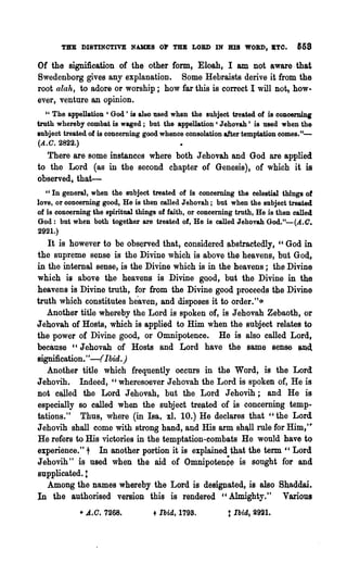 THE DISTINOTIVE NAKES          or   TBB LORD IN BIS WOBD, .TO.            &58

Of the signification of the other form, Eloah, I am not aware· that
Swedenborg gives any explanation. Some Hebraists derive it from the
root alah, to adore or worship; how far this is correct I will not, how..
ever, venture an opinion.
   " The appellation' God' is also used when the Bubject treated of is concerning
truth whereby combat is waged; but the appellation' Jehovah' is used when the
subject treated of is concerning good whence consolation after temptation comes."-
(A.C. 2822.)
  There are some instances where both J ehovah and God are applied
to the Lord (as in the second chapter of Genesis), of which it is
observed, that-
   "In general, when the subject treated of is concerning the celestial things 01
love, or concerning good, He is then called Jehovah; but when the subject treated
of is concerning the spiritual things of faith, or concerning truth, He is then called
God: but when both together are treated of, He is called Jehovah God."-(A.C.
2921.)
   It is however to be observed that, considered ~bstracted1y, "God in
the supreme sense is the Divine which is above the heavens, but Gott,
in the internal sense, is the Divine which is in the heavens; the Divine
which is above the heavens is Divine good, but the Divine in the
heavens is Divine truth, for from the Divine good proceeds the Divin~
truth which constitutes heaven, and disposes it to order. "-*
   Another title whereby the Lord is spoken of, is J ehovah Zebaoth, or
J ehovah of Hosts, which is applied to Him when the subject relates to
the power of Divine good, or Omnipotence. He is also called Lord,
because "Jehovah of Hosts and Lord have the same sense aud.
signification."-(Ibid. )
   Another title which frequently occurs in the Word, is the Lord
Jehovih. Indeed," wheresoever Jehovah the Lord is spQken of, He is
Dot clWled the Lord J ehovah, but the Lord J ehovih; and He is
especially so called when the subject treated of is concerning temp-
tations." Thus, where (in laa, xl. 10.) He decl~res that "the Lord
Jehovih shall come with strong hand, and His arm shllll rule for Him,'"
He refers to His victories in the temptation-~o~bats He would have to
experience," t In another portion it is explained that the term " Lord
Jehovih" is used when the aid of Omnipotenc~ is sought for and
supplicated. :
   Among the names whereby the Lord is designated, is also Shaddai.
In the authorised version this is rendered "Almighty." Vanous
             • A.O. 7268.           + Ibid, 1798.          t Ibid, i921.
 