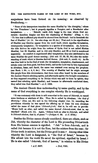 554    TU DISTINOTIVB NAKES OF TlR LOB» IN HIS WOBD, ETO.

 conjectures have been formed on its meaning: as observed by
 8wedenborg,-
   U Some of the iJlterpreters translate the name Shaddai by 'the Almighty,' others

by 'the Thunderer'; but U properly signifies a Tempter, and a Benefactor after
temptations. • • • 'Behold, (saith Job) happy is the man whom God cor-
recteth: therefore despise not thou the chastening of Bhaddai.' (Chap. v. 17.)
, To him that is a1Bieted pity should be showed from his friend: but he forsaketil the
fear of Shaddai.' (vi. 14. See also chap. xxi. 20, &c.) That such is the signification
of Shaddai may likewise appear from the word itself, which signifies devastation,
consequently temptation; for temptation is a species of devastation. As, however,
the title derives its origin from the nations of Syria, God is not called Elohim
Shaddai, but El Shaddai, and in Job only Shaddni, and El or God is mentioned
leparately. As comfort is experienced after temptations, they also attributed to the
laDle Shaddai the good thence ensuing; (Job xxii. 17, 28, 25, 28.) also the under-
standing of truth which is likewise derived thence. (Job xxii. 8 ; xxxiii. 4.) As He
was thus held to be the God of truth (for devastation, temptation, chastisement, and
rebuke come not from good, but from truth), and as the Lord was by him represented
to Abraham, Isaae, and Jaeob, the name was retaiDed even among the prophets.
(see Ezek. i 24; x. 4, 5, &c.) The worship of Shaddai had its origin amonp
this people from this circumstance, that there were often heard by the members of
the Ancient Church rebuking spirits, and afterwards spirits who brought consolation;
as they supposed everything to be Divine which was said to them by spirits, they
named that rebuking spirit Shaddai; and because he afterwards comforted *hem,
they called him God-Shaddai."-.A. C. 1992.
   The Ancient Church thus understanding by name quality, and by the
 name of God everything in one complex whereby He is worshipped.
     U It was customary with them to add somewhat to the name of Jehovah, to record

  some kindness or attribute of His. Thus He is called by Abraham, 'tM God 01
  Eternity;' (Gen. xxi. 33.) and in the following chapter (ver. 14, recording the
. providence whereby he was spared the offering up of Isaac his 80n) Abraham
  ealled the name of that pla.ce 'Jehovah-jireh,' that is, he will see or provide.
  'Moses built an altar, and called the name thereof J e'hovah-ni8ri, that is, my
  standard' (Exod. xvii. 15). Again,' Gideon built an altar to Jehovah, and ca1led
  it Je1wvah-,halom, that is, of peace.' "-(Judges vi. 24. A.. o. 2724.)
    Besides the Divine names already considered, there are others, such as
 Jah, whereby the character of the Lord in His proceeding Divine-truth
 from His human essence is signified. cc Jab'" is from Jehovah, and is
 called J ah because it· is not the Esse, but the enstere :from the esse; for
 Divine truth is enstere, but the Divine good is esse.* Among other titles
 whereby the Lord is designated, is "the God of Israel," because by
.His advent into the world He saved the spiritual, signified by Israel. t
(He is also called "Jehovah, God of heaven," in relation to His Divine
                      • A.C. 8267.               + Ibid, 7091.
 